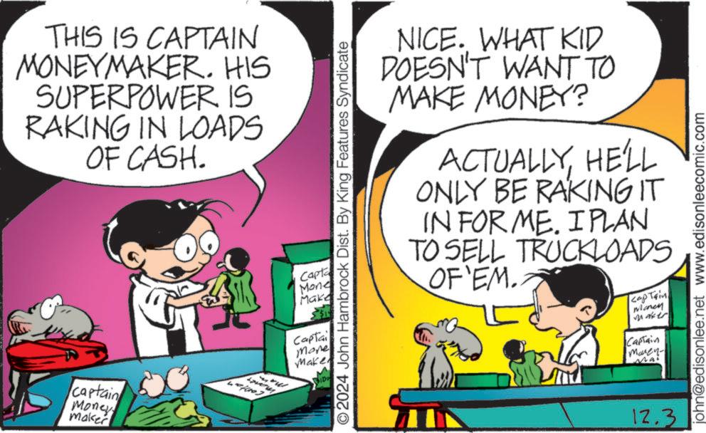 People OCR: THIS IS CAPTAIN MONEYMAKER. HIS SUPERPOWER IS RAKING IN LOADS OF CASH. 401003 captain Money maker NICE. WHAT KID DOESN'T WANT TO MAKE MONEY? ACTUALLYHE'LL ONLY BE RAKING IT IN FOR ME. I PLAN TO SELL TRUCKLOADS OF'EM. captain Money Maker ©2024 John Hambrock Dist. By King Features Syndicate Capta Mone Make Captai Mone Make SIDE Captain Marken- Mai 12.3 john@edisonlee.net www.edisonleecomic.com THIS IS CAPTAIN MONEYMAKER . HIS SUPERPOWER IS RAKING IN LOADS OF CASH . 401003 captain Money maker NICE . WHAT KID DOESN'T WANT TO MAKE MONEY ? ACTUALLYHE'LL ONLY BE RAKING IT IN FOR ME . I PLAN TO SELL TRUCKLOADS OF'EM . captain Money Maker © 2024 John Hambrock Dist . By King Features Syndicate Capta Mone Make Captai Mone Make SIDE Captain Marken- Mai 12.3 john@edisonlee.net www.edisonleecomic.com