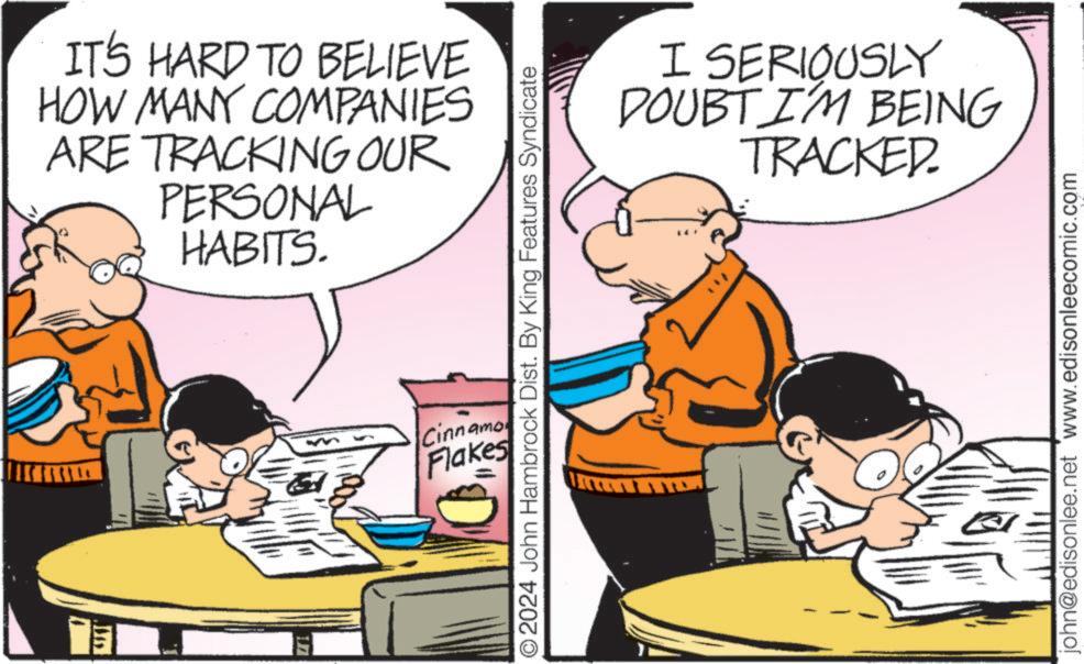 Fiction OCR: IT'S HARD TO BELIEVE HOW MANY COMPANIES ARE TRACKING OUR PERSONAL HABITS. ©2024 John Hambrock Dist. By King Features Syndicate Cinnamo Flakes I SERIOUSLY DOUBT I'M BEING TRACKED. john@edisonlee.net www.edisonleecomic.com IT'S HARD TO BELIEVE HOW MANY COMPANIES ARE TRACKING OUR PERSONAL HABITS . © 2024 John Hambrock Dist . By King Features Syndicate Cinnamo Flakes I SERIOUSLY DOUBT I'M BEING TRACKED . john@edisonlee.net www.edisonleecomic.com