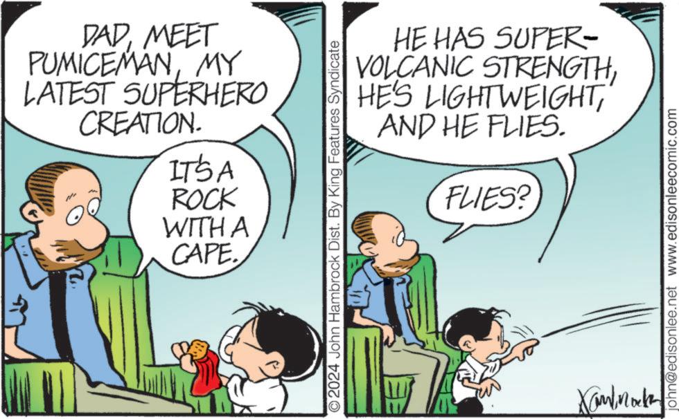 Mammal OCR: DADMEET PUMICEMANMY LATEST SUPERHERO CREATION. IT'S A ROCK WITH A CAPE. HE HAS SUPER- VOLCANIC STRENGTHAND HE FLIES. FLIES? O2024 John Hambrock Dist. By King Features Syndicate Xand Mock john@edisonlee.net www.edisonleecomic.com DADMEET PUMICEMANMY LATEST SUPERHERO CREATION . IT'S A ROCK WITH A CAPE . HE HAS SUPER- VOLCANIC STRENGTHHE'S LIGHTWEIGHTAND HE FLIES . FLIES ? O2024 John Hambrock Dist . By King Features Syndicate Xand Mock john@edisonlee.net www.edisonleecomic.com