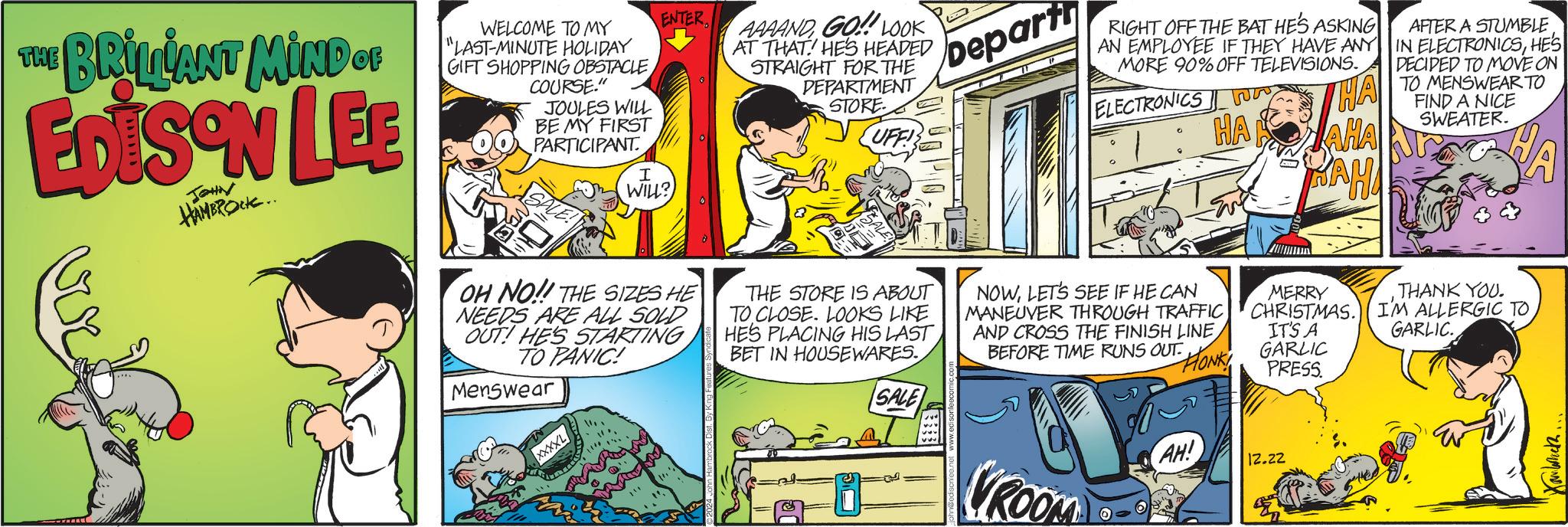 Comics OCR: THE BRILIANT MIND OF EDISON LEE JOHN HAMBROCK.. WELCOME TO MY "LAST-MINUTE HOLIDAY GIFT SHOPPING OBSTACLECOURSE." JOULES WILL BE MY FIRST PARTICIPANT I WILL? ENTER AAAANDGO!!! LOOK AT THAT HES HEADED STRAIGHT FOR THE DEPARTMENT STORE UFF! B Depart RIGHT OFF THE BAT HE'S ASKING AN EMPLOYEE IF THEY HAVE ANY MORE 90% OFF TELEVISIONS. ELECTRONICS HA HA JAHA BAHA AFTER A STUMBLE IN ELECTRONICSHES DECIDED TO MOVE ON TO MENSWEAR TO FIND A NICE SWEATER. XXXXL OH NO!! THE SIZES HE NEEDS ARE ALL SOLD OUT! HE'S STARTING TO PANIC! Menswear THE STORE IS ABOUT TO CLOSE. LOOKS LIKE HE'S PLACING HIS LAST BET IN HOUSEWARES. SALE NOWLET'S SEE IF HE CAN MANEUVER THROUGH TRAFFIC AND CROSS THE FINISH LINE BEFORE TIME RUNS OUT FONK! MERRY THANK YOU. GARLIC. CHRISTMAS. I'M ALLERGIC TO IT'S A GARLIC PRESS. AH! GROOM 12.22 Xamback.. THE BRILIANT MIND OF EDISON LEE JOHN HAMBROCK .. WELCOME TO MY " LAST - MINUTE HOLIDAY GIFT SHOPPING OBSTACLECOURSE . " JOULES WILL BE MY FIRST PARTICIPANT I WILL ? ENTER AAAANDGO !!! LOOK AT THAT HES HEADED STRAIGHT FOR THE DEPARTMENT STORE UFF ! B Depart RIGHT OFF THE BAT HE'S ASKING AN EMPLOYEE IF THEY HAVE ANY MORE 90 % OFF TELEVISIONS . ELECTRONICS HA HA JAHA BAHA AFTER A STUMBLE IN ELECTRONICSHES DECIDED TO MOVE ON TO MENSWEAR TO FIND A NICE SWEATER . XXXXL OH NO !! THE SIZES HE NEEDS ARE ALL SOLD OUT ! HE'S STARTING TO PANIC ! Menswear THE STORE IS ABOUT TO CLOSE . LOOKS LIKE HE'S PLACING HIS LAST BET IN HOUSEWARES . SALE NOWLET'S SEE IF HE CAN MANEUVER THROUGH TRAFFIC AND CROSS THE FINISH LINE BEFORE TIME RUNS OUT FONK ! MERRY THANK YOU . GARLIC . CHRISTMAS . I'M ALLERGIC TO IT'S A GARLIC PRESS . AH ! GROOM 12.22 Xamback ..