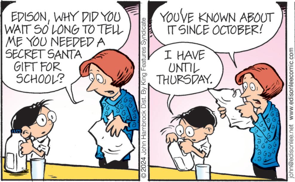 Line OCR: EDISONWHY DID YOU WAIT SO LONG TO TELL ME YOU NEEDED A SECRET SANTA GIFT FOR SCHOOL? YOU'VE KNOWN ABOUT IT SINCE OCTOBER! I HAVE UNTIL THURSDAY. © 2024 John Hambrock Dist. By King Features Syndicate ?? john@edisonlee.net www.edisonleecomic.com EDISONWHY DID YOU WAIT SO LONG TO TELL ME YOU NEEDED A SECRET SANTA GIFT FOR SCHOOL ? YOU'VE KNOWN ABOUT IT SINCE OCTOBER ! I HAVE UNTIL THURSDAY . © 2024 John Hambrock Dist . By King Features Syndicate ?? john@edisonlee.net www.edisonleecomic.com