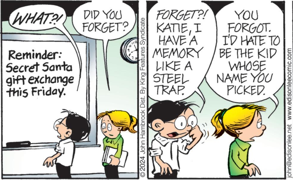 Font OCR: WHAT?! DID YOU FORGET? Reminder: Secret Santa gift exchange this Friday. ©2024 John Hambrock Dist. By King Features Syndicate FORGET?! KATIEI HAVE A MEMORY LIKE A STEEL TRAP. YOU FORGOT. I'D HATE TO BE THE KID & WHOSE NAME YOU PICKED. john@edisonlee.net www.edisonleecomic.com WHAT ?! DID YOU FORGET ? Reminder : Secret Santa gift exchange this Friday . © 2024 John Hambrock Dist . By King Features Syndicate FORGET ?! KATIEI HAVE A MEMORY LIKE A STEEL TRAP . YOU FORGOT . I'D HATE TO BE THE KID & WHOSE NAME YOU PICKED . john@edisonlee.net www.edisonleecomic.com