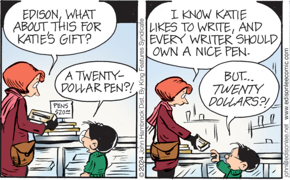 Interaction OCR: EDISONWHAT ABOUT THIS FOR KATIE'S GIFT? A TWENTY- DOLLAR PEN?/ PENS $20.00 O2024 John Hambrock Dist. By King Features Syndicate I KNOW KATIE LIKES TO WRITEAND WRITER SHOULD EVERY OWN A NICE PEN- BUT.... TWENTY DOLLARS?! john@edisonlee.net www.edisonleecomic.com EDISONWHAT ABOUT THIS FOR KATIE'S GIFT ? A TWENTY- DOLLAR PEN ? / PENS $ 20.00 O2024 John Hambrock Dist . By King Features Syndicate I KNOW KATIE LIKES TO WRITEAND WRITER SHOULD EVERY OWN A NICE PEN- BUT .... TWENTY DOLLARS ?! john@edisonlee.net www.edisonleecomic.com