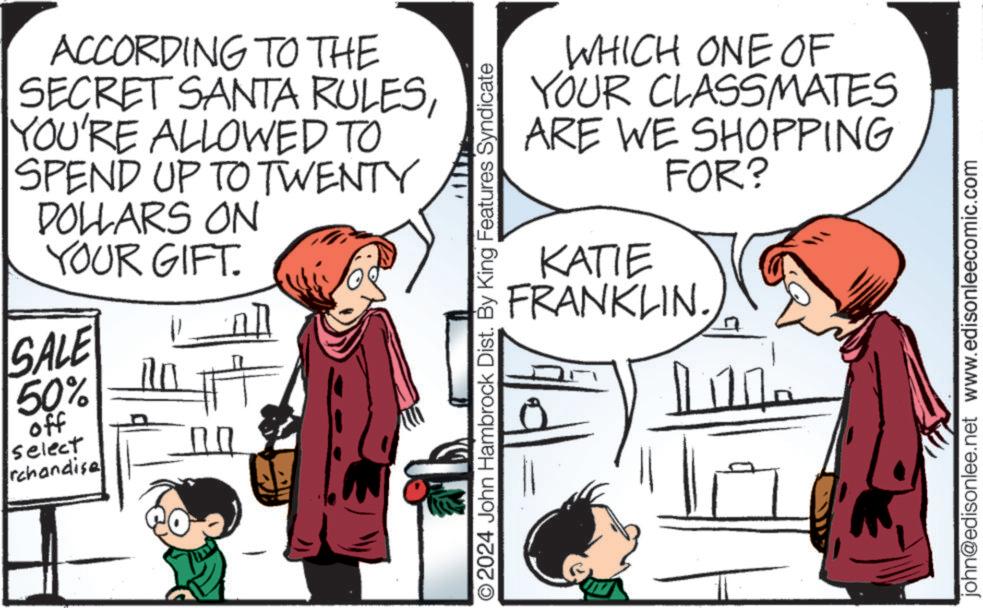 Interaction OCR: ACCORDING TO THE SECRET SANTA RULESYOU'RE ALLOWED TO SPEND UP TO TWENTY DOLLARS ON YOUR GIFT. SALE 50% off select rchandise O2024 John Hambrock Dist. By King Features Syndicate WHICH ONE OF YOUR CLASSMATES ARE WE SHOPPING FOR? KATIE FRANKLIN. john@edisonlee.net www.edisonleecomic.com ACCORDING TO THE SECRET SANTA RULESYOU'RE ALLOWED TO SPEND UP TO TWENTY DOLLARS ON YOUR GIFT . SALE 50 % off select rchandise O2024 John Hambrock Dist . By King Features Syndicate WHICH ONE OF YOUR CLASSMATES ARE WE SHOPPING FOR ? KATIE FRANKLIN . john@edisonlee.net www.edisonleecomic.com