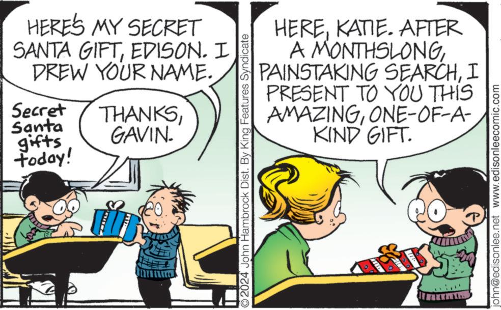 Window OCR: HERE'S MY SECRET SANTA GIFTEDISON. I DREW YOUR NAME. Secret THANKSSanta gifts GAVIN. today! HEREKATIE. AFTER A MONTHSLONGI PRESENT TO YOU THIS AMAZINGONE-OF-A- KIND GIFT. ©2024 John Hambrock Dist. By King Features Syndicate john@edisonlee.net www.edisonleecomic.com HERE'S MY SECRET SANTA GIFTEDISON . I DREW YOUR NAME . Secret THANKSSanta gifts GAVIN . today ! HEREKATIE . AFTER A MONTHSLONGPAINSTAKING SEARCHI PRESENT TO YOU THIS AMAZINGONE - OF - A- KIND GIFT . © 2024 John Hambrock Dist . By King Features Syndicate john@edisonlee.net www.edisonleecomic.com