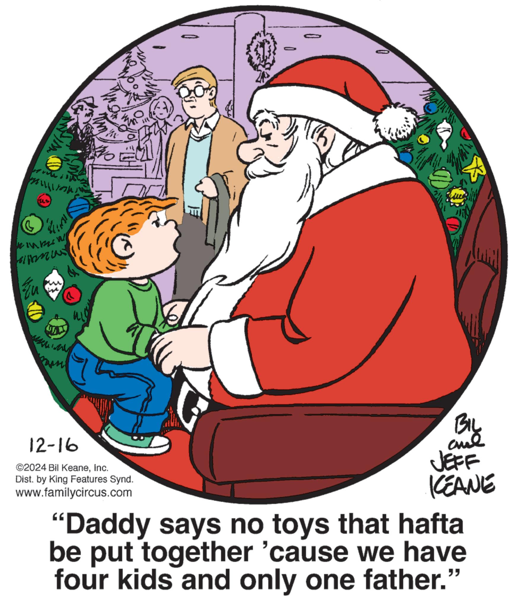 Holiday OCR: G BA 12-16 ©2024 Bil KeaneInc. Dist. by King Features Synd. www.familycircus.com JEFF KCEANE "Daddy says no toys that hafta be put together 'cause we have four kids and only one father." G BA 12-16 © 2024 Bil KeaneInc. Dist . by King Features Synd . www.familycircus.com JEFF KCEANE " Daddy says no toys that hafta be put together ' cause we have four kids and only one father . "