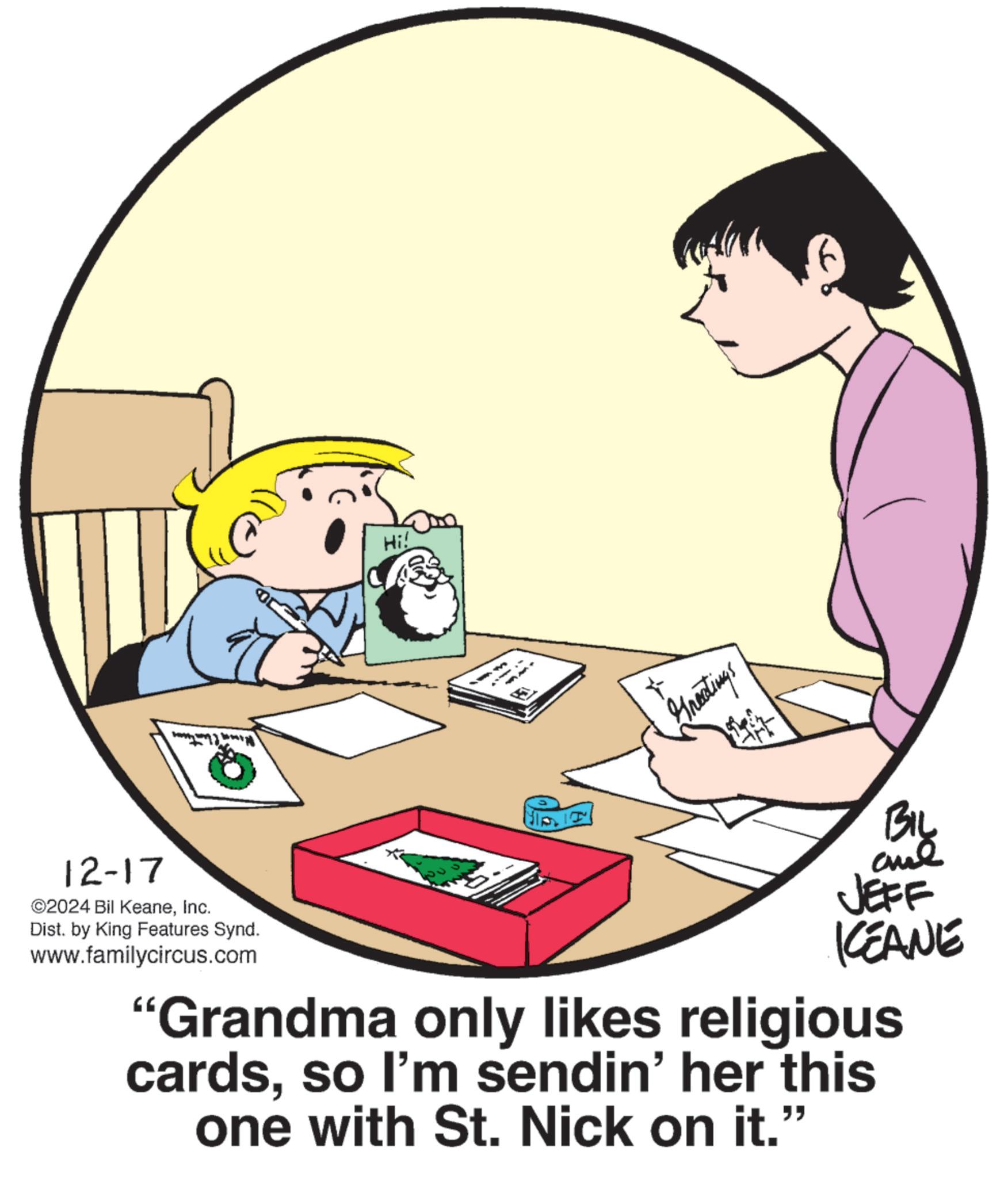 Photo caption OCR: 12-17 ©2024 Bil KeaneInc. Dist. by King Features Synd. www.familycircus.com Hi! Greetings BIL JEFF KCEANE "Grandma only likes religious cardsso I'm sendin' her this one with St. Nick on it." 12-17 © 2024 Bil KeaneInc. Dist . by King Features Synd . www.familycircus.com Hi ! Greetings BIL JEFF KCEANE " Grandma only likes religious cardsso I'm sendin ' her this one with St. Nick on it . "