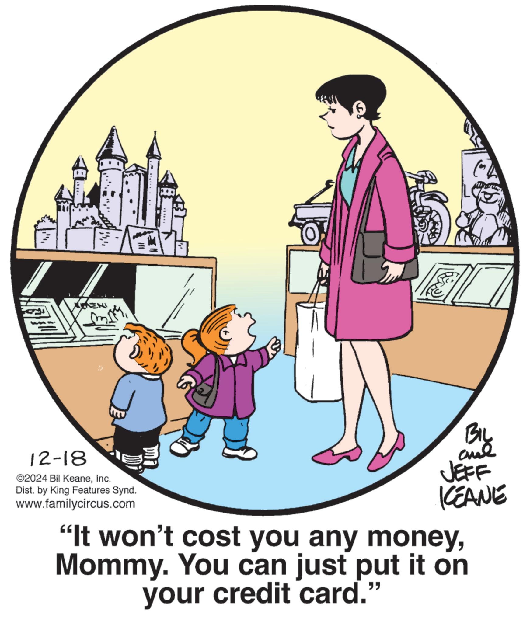 Photo caption OCR:?'?? 12-18 ©2024 Bil KeaneInc. Dist. by King Features Synd. www.familycircus.com BIL JEFF KEANE "It won't cost you any moneyMommy. You can just put it on your credit card."?'?? 12-18 © 2024 Bil KeaneInc. Dist . by King Features Synd . www.familycircus.com BIL JEFF KEANE " It won't cost you any moneyMommy . You can just put it on your credit card . "