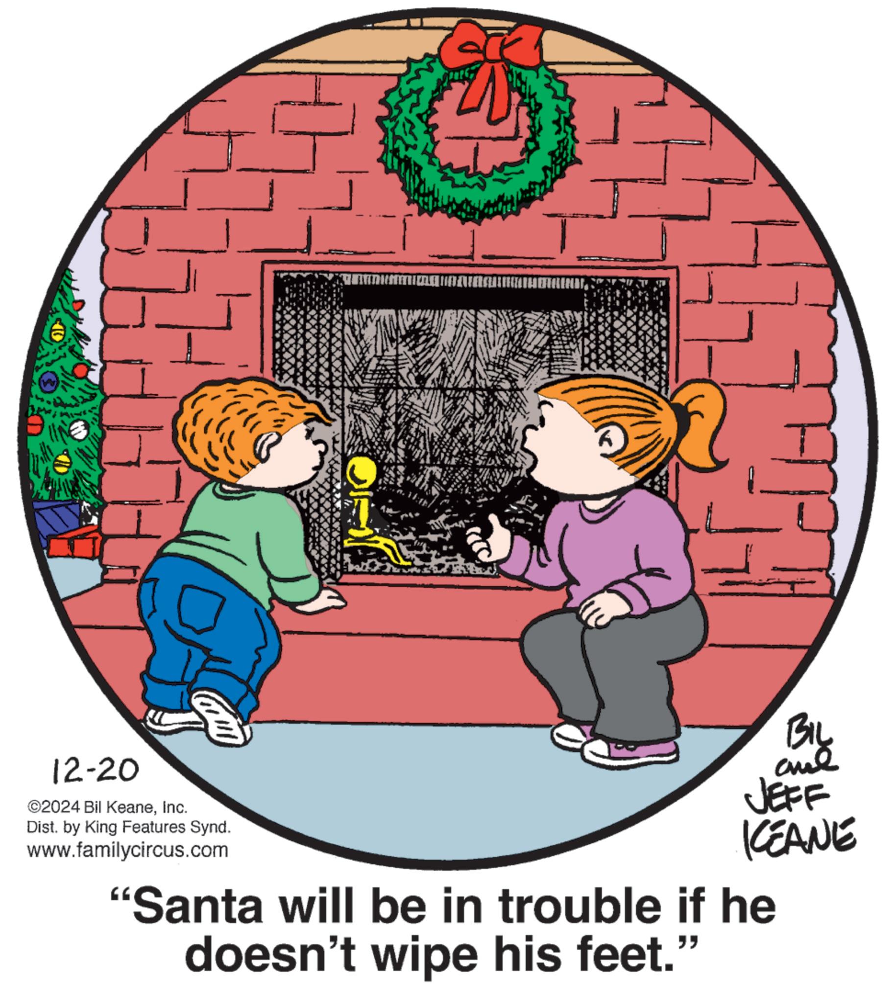 Fiction OCR: H 12-20 ©2024 Bil KeaneInc. Dist. by King Features Synd. www.familycircus.com BIL ane JEFF KEANE "Santa will be in trouble if he doesn't wipe his feet." H 12-20 © 2024 Bil KeaneInc. Dist . by King Features Synd . www.familycircus.com BIL ane JEFF KEANE " Santa will be in trouble if he doesn't wipe his feet . "