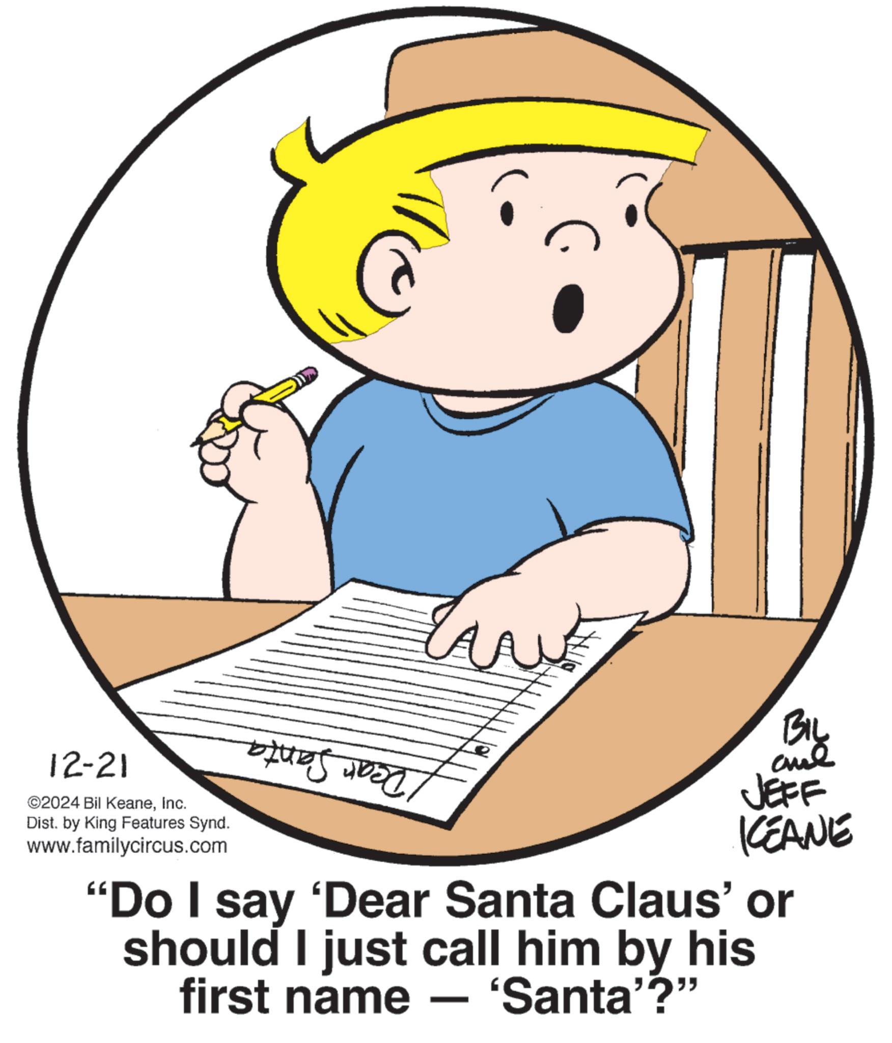 Fiction OCR: 12-21 ©2024 Bil KeaneInc. Dist. by King Features Synd. www.familycircus.com ? BIL JEFF KCEANE "Do I say 'Dear Santa Claus' or should I just call him by his first name — 'Santa'?" - 12-21 © 2024 Bil KeaneInc. Dist . by King Features Synd . www.familycircus.com ? BIL JEFF KCEANE " Do I say ' Dear Santa Claus ' or should I just call him by his first name — ' Santa ' ? " -