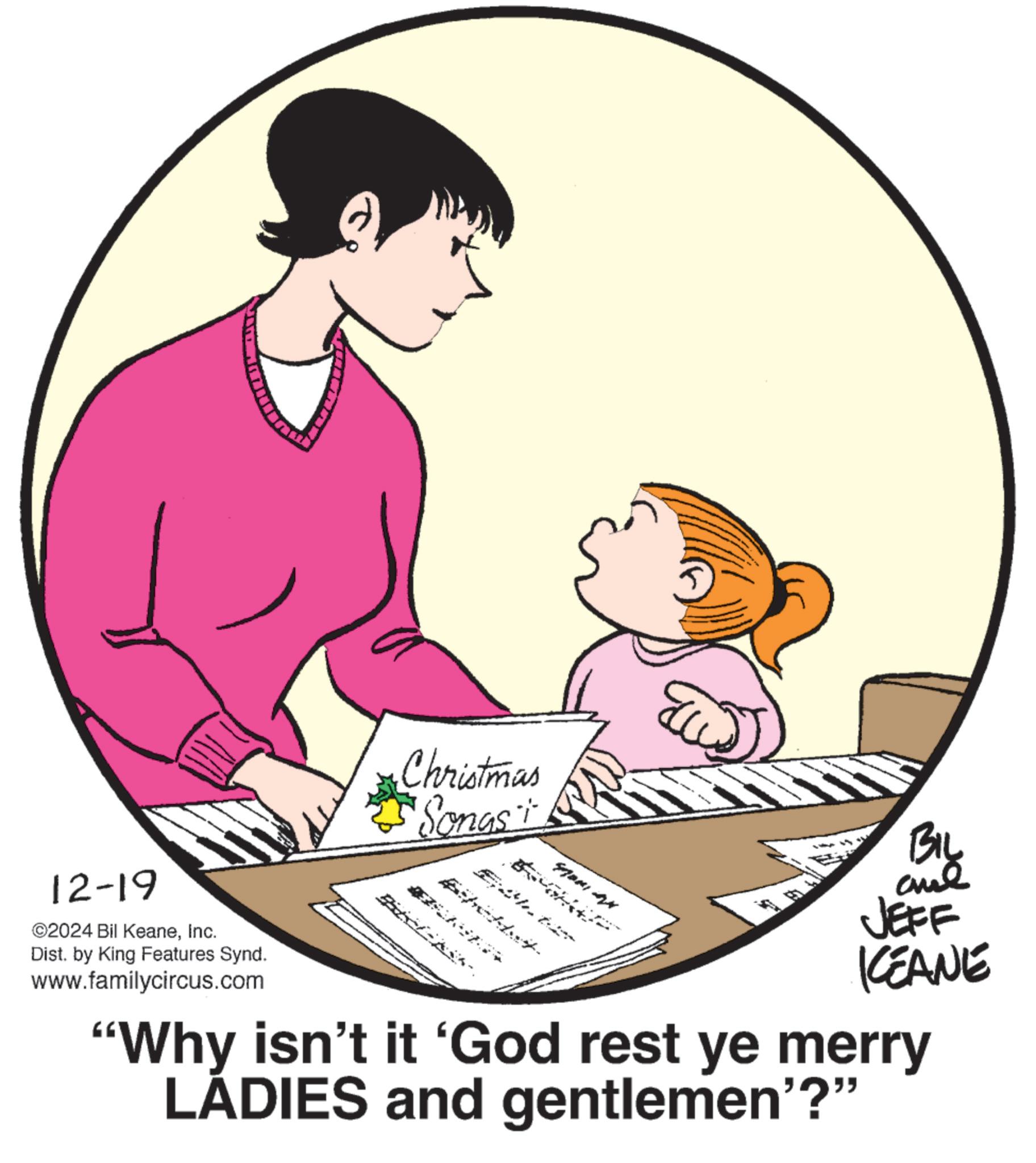 Fiction OCR: Christmas "Sonas" BIL 12-19 ©2024 Bil KeaneInc. Dist. by King Features Synd. www.familycircus.com B MAX JEFF KCEANE "Why isn't it 'God rest ye merry LADIES and gentlemen'?" Christmas " Sonas " BIL 12-19 © 2024 Bil KeaneInc. Dist . by King Features Synd . www.familycircus.com B MAX JEFF KCEANE " Why isn't it ' God rest ye merry LADIES and gentlemen ' ? "