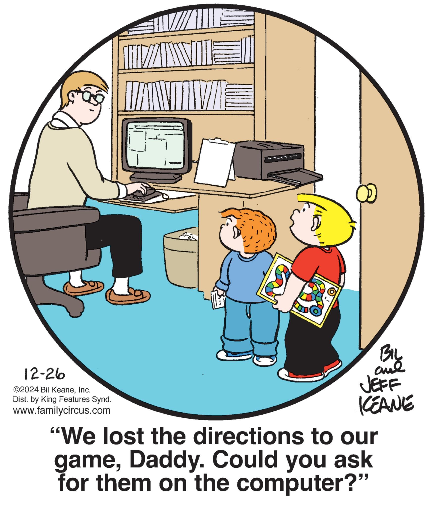 Child OCR: BIL 12-26 ©2024 Bil KeaneInc. Dist. by King Features Synd. www.familycircus.com JEFF KEANE "We lost the directions to our gameDaddy. Could you ask for them on the computer?" BIL 12-26 © 2024 Bil KeaneInc. Dist . by King Features Synd . www.familycircus.com JEFF KEANE " We lost the directions to our gameDaddy . Could you ask for them on the computer ? "