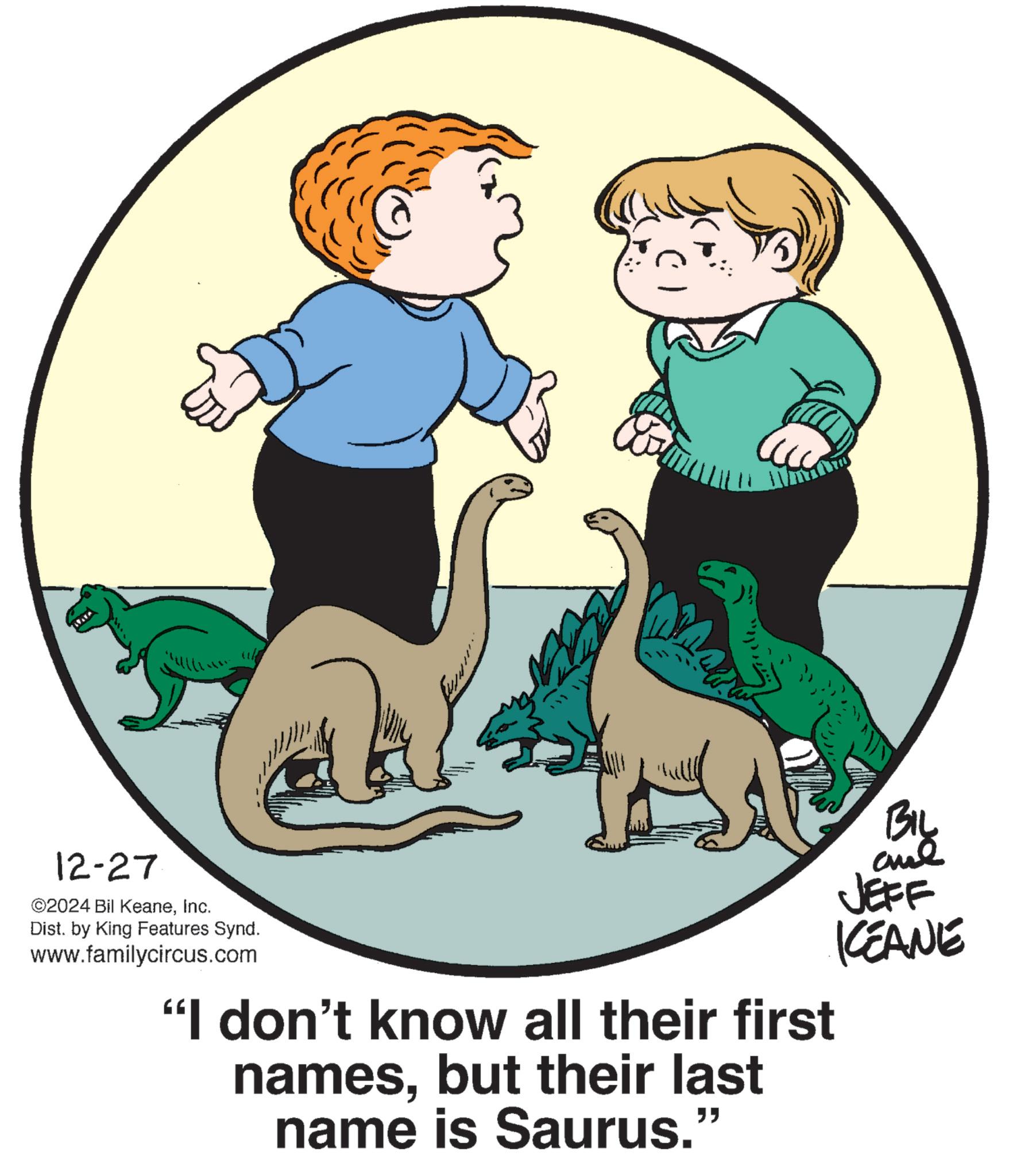 Tail OCR: 12-27 ©2024 Bil KeaneInc. Dist. by King Features Synd. www.familycircus.com "I don't know all their first namesbut their last name is Saurus." BIL JEFF KEANE 12-27 © 2024 Bil KeaneInc. Dist . by King Features Synd . www.familycircus.com " I don't know all their first namesbut their last name is Saurus . " BIL JEFF KEANE