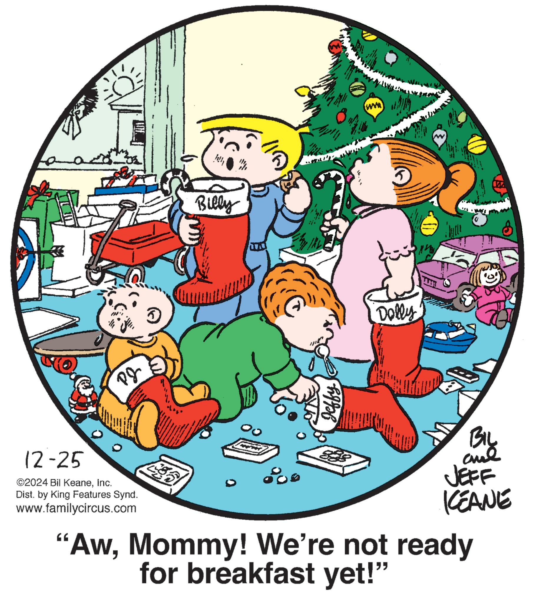 Child OCR: PJ Billy Jeffy All 1 Dolly 12-25 ©2024 Bil KeaneInc. Dist. by King Features Synd. www.familycircus.com JEFF KEANE "AwMommy! We're not ready for breakfast yet!" BIL ? PJ Billy Jeffy All 1 Dolly 12-25 © 2024 Bil KeaneInc. Dist . by King Features Synd . www.familycircus.com JEFF KEANE " AwMommy ! We're not ready for breakfast yet ! " BIL ?
