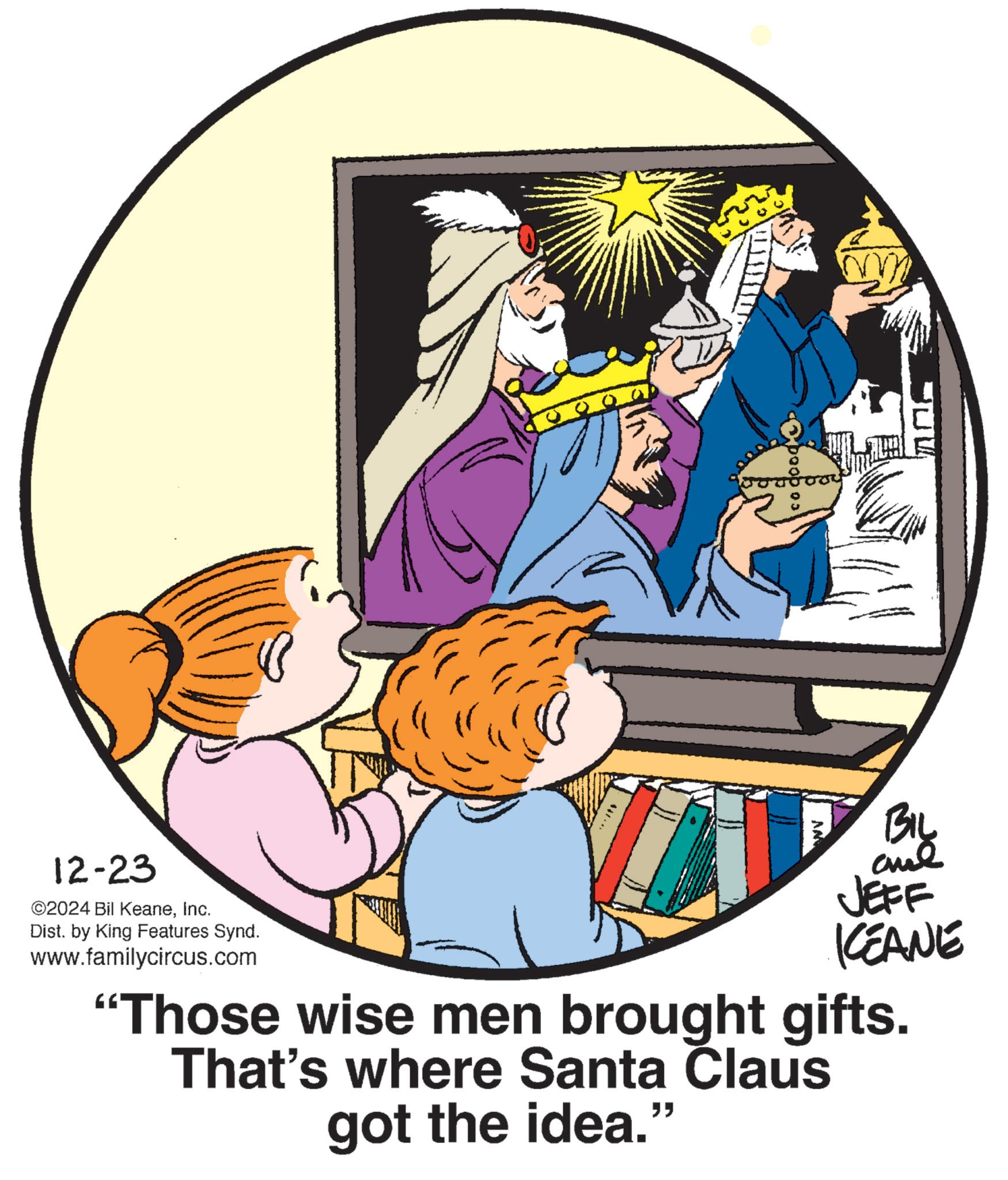 Animation OCR: 12-23 2024 Bil KeaneInc. Dist. by King Features Synd. www.familycircus.com cod By JEFF KCEANE "Those wise men brought gifts. That's where Santa Claus got the idea." 12-23 2024 Bil KeaneInc. Dist . by King Features Synd . www.familycircus.com cod By JEFF KCEANE " Those wise men brought gifts . That's where Santa Claus got the idea . "