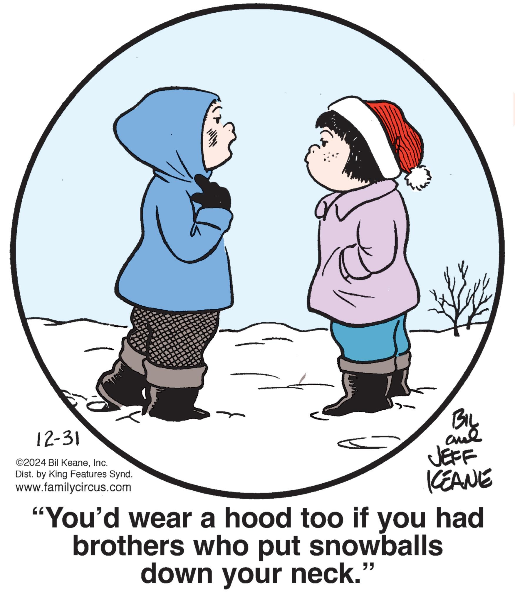 Photo caption OCR: 12-31 ©2024 Bil KeaneInc. Dist. by King Features Synd. www.familycircus.com BIL JEFF CEANE "You'd wear a hood too if you had brothers who put snowballs down your neck." 12-31 © 2024 Bil KeaneInc. Dist . by King Features Synd . www.familycircus.com BIL JEFF CEANE " You'd wear a hood too if you had brothers who put snowballs down your neck . "