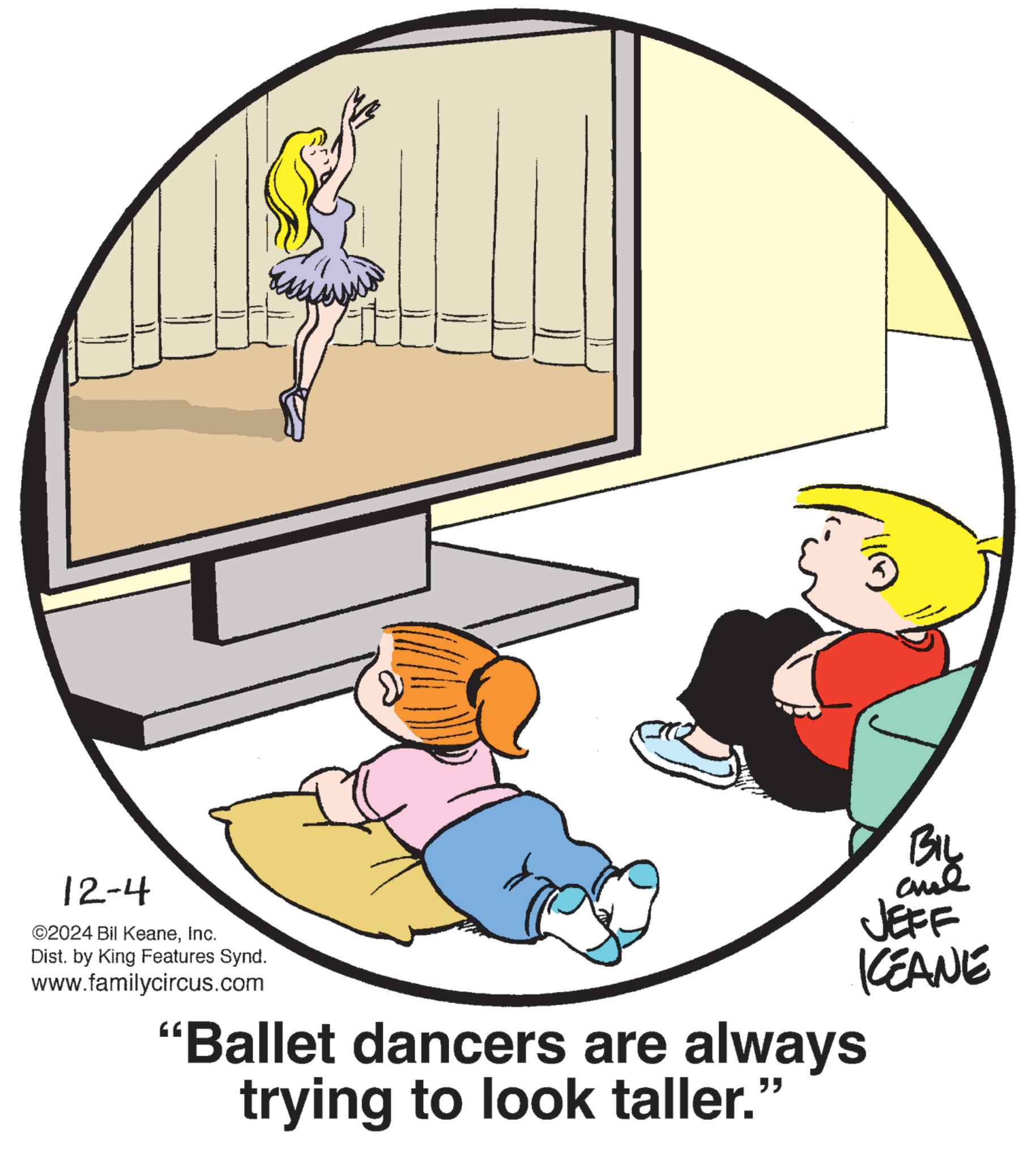Circle OCR: 12-4 ©2024 Bil KeaneInc. Dist. by King Features Synd. www.familycircus.com "Ballet dancers are always trying to look taller." BIL JEFF KEANE 12-4 © 2024 Bil KeaneInc. Dist . by King Features Synd . www.familycircus.com " Ballet dancers are always trying to look taller . " BIL JEFF KEANE