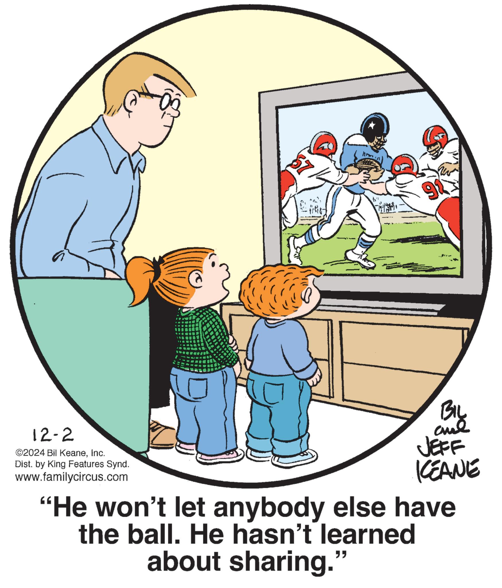 Art OCR: 12-2 ©2024 Bil KeaneInc. Dist. by King Features Synd. www.familycircus.com 91 BIL JEFF KCEANE "He won't let anybody else have the ball. He hasn't learned about sharing." 12-2 © 2024 Bil KeaneInc. Dist . by King Features Synd . www.familycircus.com 91 BIL JEFF KCEANE " He won't let anybody else have the ball . He hasn't learned about sharing . "