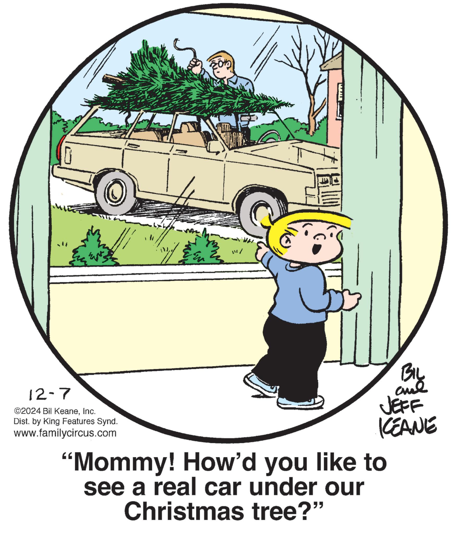 Font OCR: 12-7 ©2024 Bil KeaneInc. Dist. by King Features Synd. www.familycircus.com n.r-- BIL JEFF KCEANE "Mommy! How'd you like to see a real car under our Christmas tree?" 12-7 © 2024 Bil KeaneInc. Dist . by King Features Synd . www.familycircus.com n.r-- BIL JEFF KCEANE " Mommy ! How'd you like to see a real car under our Christmas tree ? "