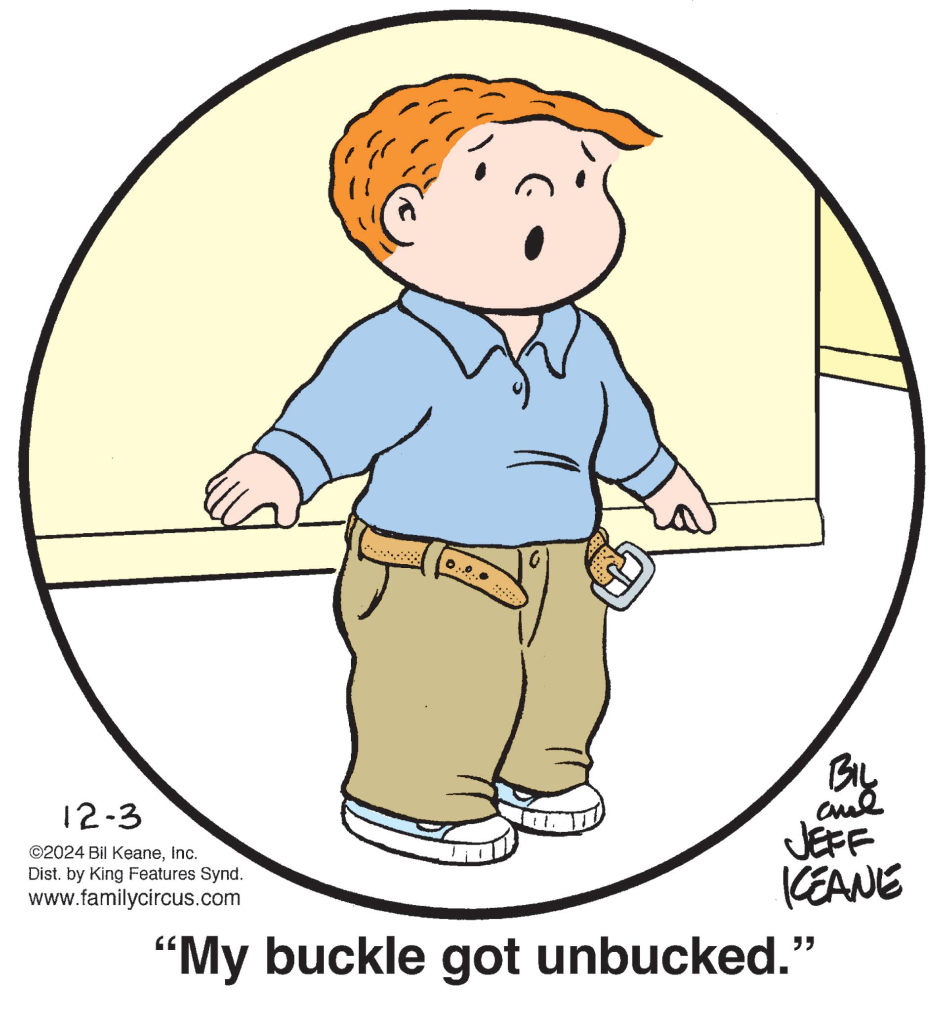 People in nature OCR: 12-3 ©2024 Bil KeaneInc. Dist. by King Features Synd. www.familycircus.com BIL and JEFF KEANE "My buckle got unbucked." 12-3 © 2024 Bil KeaneInc. Dist . by King Features Synd . www.familycircus.com BIL and JEFF KEANE " My buckle got unbucked . "