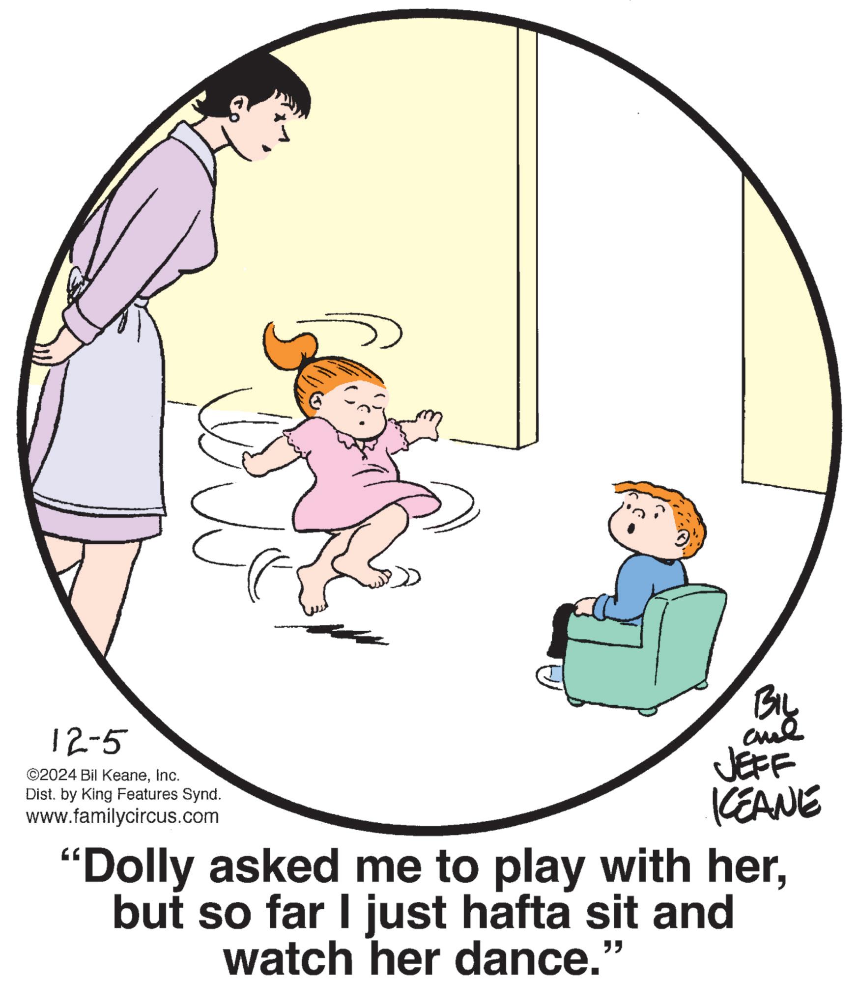 Circle OCR: 12-5 ©2024 Bil KeaneInc. Dist. by King Features Synd. www.familycircus.com BIL JEFF KCEANE "Dolly asked me to play with herbut so far I just hafta sit and watch her dance." 12-5 © 2024 Bil KeaneInc. Dist . by King Features Synd . www.familycircus.com BIL JEFF KCEANE " Dolly asked me to play with herbut so far I just hafta sit and watch her dance . "