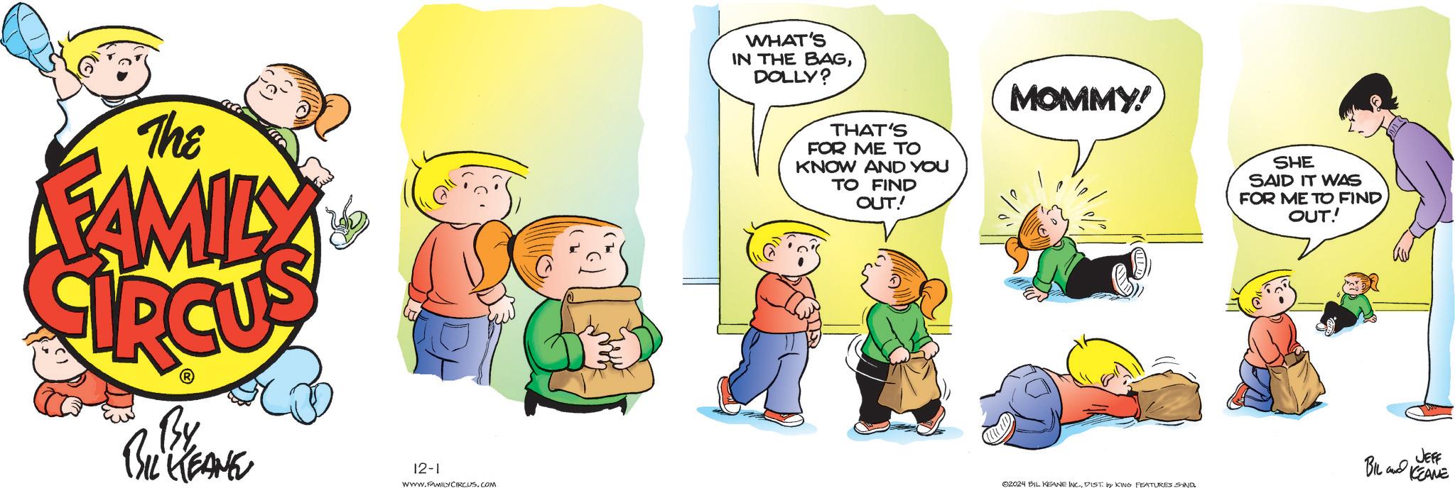 Art OCR: The FAMILY By BIL KEANE 12-1 WWW.FAMILY CIRCUS.COM you WHAT'S IN THE BAGDOLLY? THAT'S FOR ME TO KNOW AND YOU TO FIND OUT! MOMMY! 02024 BIL KEANE INC.DIST by KING FEATURES SAND SHE SAID IT WAS FOR ME TO FIND OUT! JEFF BIL KEANE The FAMILY By BIL KEANE 12-1 WWW.FAMILY CIRCUS.COM you WHAT'S IN THE BAGDOLLY ? THAT'S FOR ME TO KNOW AND YOU TO FIND OUT ! MOMMY ! 02024 BIL KEANE INC .DIST by KING FEATURES SAND SHE SAID IT WAS FOR ME TO FIND OUT ! JEFF BIL KEANE