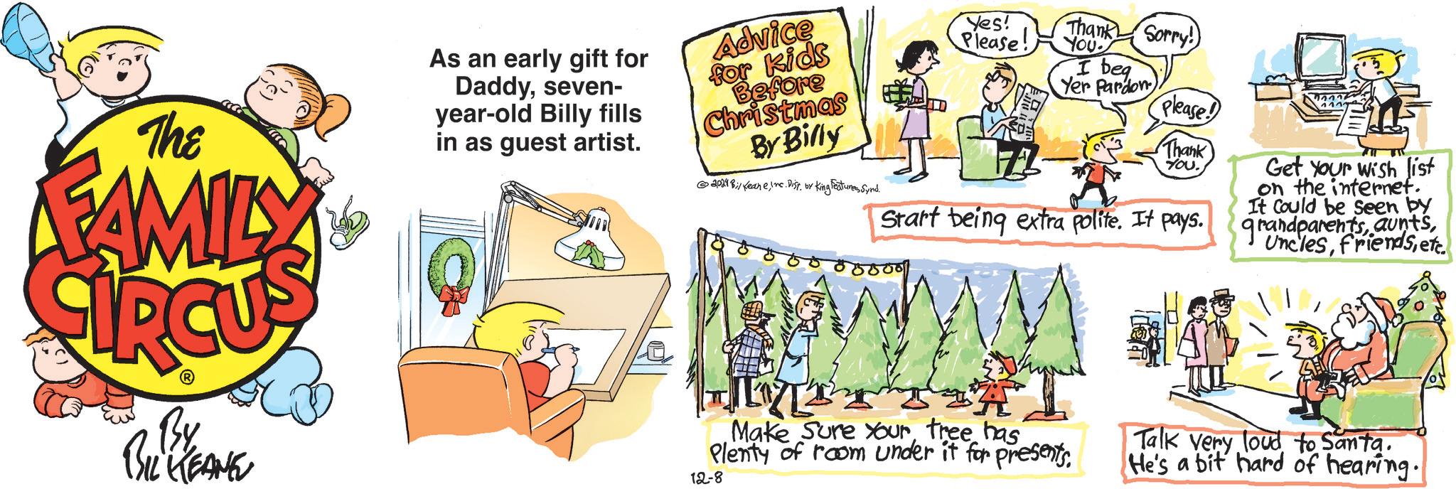 Event OCR: The FAMILY As an early gift for Daddyseven- year-old Billy fills in as guest artist. Advice for kids Before Christmas By Billy 2024 Bi/ KeaneInc. Dist. by King Features Synd. Yes! Please! Thank Sorry! YOU I beg Yer Pardon Please! Thank YOU. Start being extra polite. It pays. Get Your wish list on the internet. It Could be seen by grandparentsetc. By BIL KEANE A Make Sure Your tree has Plenty of room under it for presents. 12-8 Talk very loud to Santa. He's a bit hard of hearing. The FAMILY As an early gift for Daddyseven- year - old Billy fills in as guest artist . Advice for kids Before Christmas By Billy 2024 Bi / KeaneInc. Dist . by King Features Synd . Yes ! Please ! Thank Sorry ! YOU I beg Yer Pardon Please ! Thank YOU . Start being extra polite . It pays . Get Your wish list on the internet . It Could be seen by grandparentsetc . By BIL KEANE A Make Sure Your tree has Plenty of room under it for presents . 12-8 Talk very loud to Santa . He's a bit hard of hearing .
