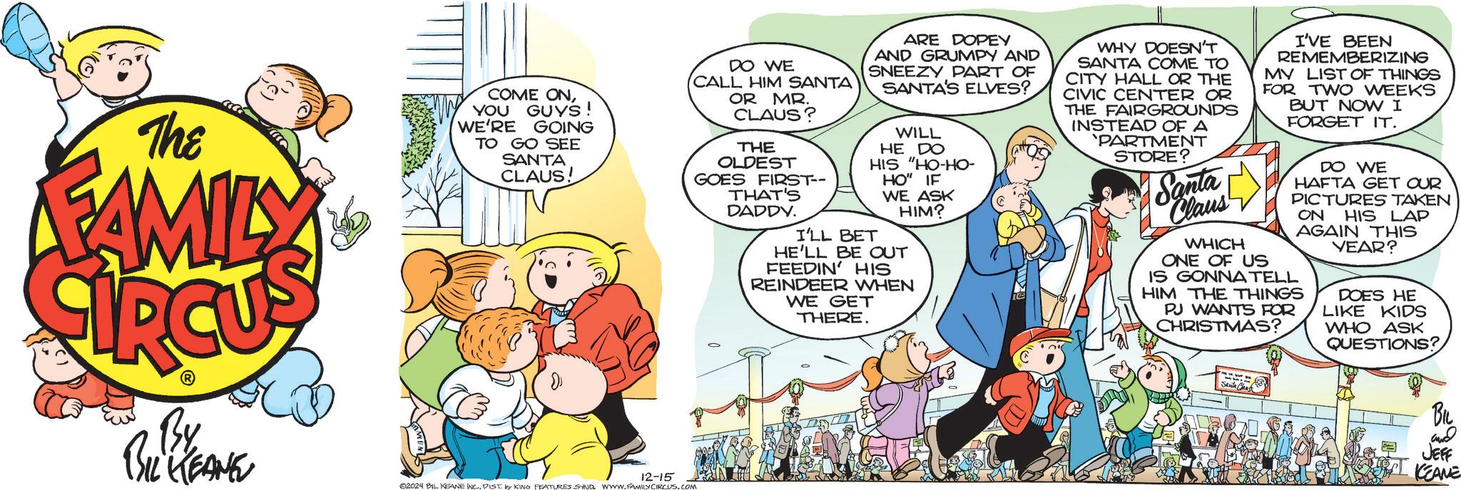 Art OCR: The FAMILY COME ONYOU GUYS! WE'RE GOING TO GO SEE SANTA CLAUS! DO WE CALL HIM SANTA OR MR. CLAUS? THE OLDEST GOES FIRST-- THAT'S DADDY. ARE DOPEY AND GRUMPY AND SNEEZY PART OF SANTA'S ELVES? WILL HE DO HIS "HO-HO- HO" IF I'LL BET WE ASK HIM? HE'LL BE OUT FEEDIN' HIS REINDEER WHEN WE GET THERE. WHY DOESN'T SANTA COME TO CITY HALL OR THE CIVIC CENTER OR THE FAIRGROUNDS INSTEAD OF A 'PARTMENT STORE? Santa Claus I'VE BEEN REMEMBERIZING MY LIST OF THINGS FOR TWO WEEKS BUT NOW I FORGET IT. DO WE HAFTA GET OUR PICTURES TAKEN ON HIS LAP AGAIN THIS YEAR? WHICH ONE OF US IS GONNA TELL HIM THE THINGS PJ WANTS FOR CHRISTMAS? DOES HE LIKE KIDS WHO ASK QUESTIONS? By BIL KEANE 12-15 ©2024 BIL KEANE INC.DIST. by KING FEATURES SYND. WWW.FAMILY CIRCUS.COM BIL and JEFF KEANE The FAMILY COME ONYOU GUYS ! WE'RE GOING TO GO SEE SANTA CLAUS ! DO WE CALL HIM SANTA OR MR . CLAUS ? THE OLDEST GOES FIRST-- THAT'S DADDY . ARE DOPEY AND GRUMPY AND SNEEZY PART OF SANTA'S ELVES ? WILL HE DO HIS " HO - HO- HO " IF I'LL BET WE ASK HIM ? HE'LL BE OUT FEEDIN ' HIS REINDEER WHEN WE GET THERE . WHY DOESN'T SANTA COME TO CITY HALL OR THE CIVIC CENTER OR THE FAIRGROUNDS INSTEAD OF A ' PARTMENT STORE ? Santa Claus I'VE BEEN REMEMBERIZING MY LIST OF THINGS FOR TWO WEEKS BUT NOW I FORGET IT . DO WE HAFTA GET OUR PICTURES TAKEN ON HIS LAP AGAIN THIS YEAR ? WHICH ONE OF US IS GONNA TELL HIM THE THINGS PJ WANTS FOR CHRISTMAS ? DOES HE LIKE KIDS WHO ASK QUESTIONS ? By BIL KEANE 12-15 © 2024 BIL KEANE INC .DIST . by KING FEATURES SYND . WWW.FAMILY CIRCUS.COM BIL and JEFF KEANE
