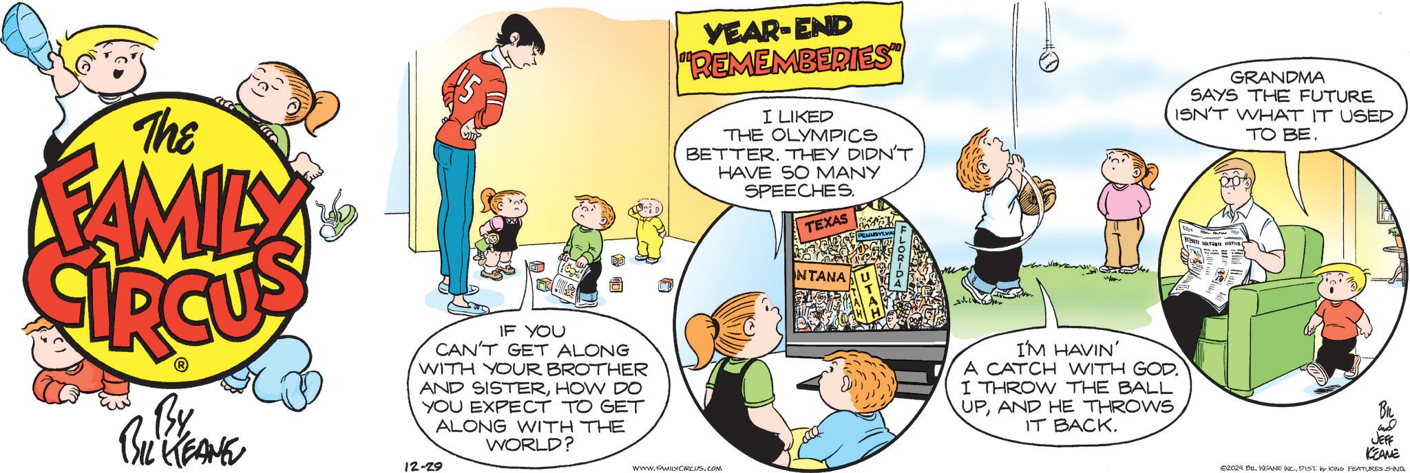 Fiction OCR: The FAMILY By BIL KEANE IF YOU CAN'T GET ALONG WITH YOUR BROTHER AND SISTERHOW DO YOU EXPECT TO GET ALONG WITH THE WORLD? 12-29 YEAR-END "REMEMBERIES" I LIKED THE OLYMPICS BETTER. THEY DIDN'T HAVE SO MANY SPEECHES. TEXAS GRANDMA SAYS THE FUTURE ISN'T WHAT IT USED TO BE. www.FAMILY CIRCUS.COM NTANA I'M HAVIN' A CATCH WITH GOD I THROW THE BALL UPAND HE THROWS IT BACK. aria ???? JEFF KEAME 02024 BIL KEANE INC.DIST by KING FEATURES SAND. The FAMILY By BIL KEANE IF YOU CAN'T GET ALONG WITH YOUR BROTHER AND SISTERHOW DO YOU EXPECT TO GET ALONG WITH THE WORLD ? 12-29 YEAR - END " REMEMBERIES " I LIKED THE OLYMPICS BETTER . THEY DIDN'T HAVE SO MANY SPEECHES . TEXAS GRANDMA SAYS THE FUTURE ISN'T WHAT IT USED TO BE . www.FAMILY CIRCUS.COM NTANA I'M HAVIN ' A CATCH WITH GOD I THROW THE BALL UPAND HE THROWS IT BACK . aria ???? JEFF KEAME 02024 BIL KEANE INC .DIST by KING FEATURES SAND .