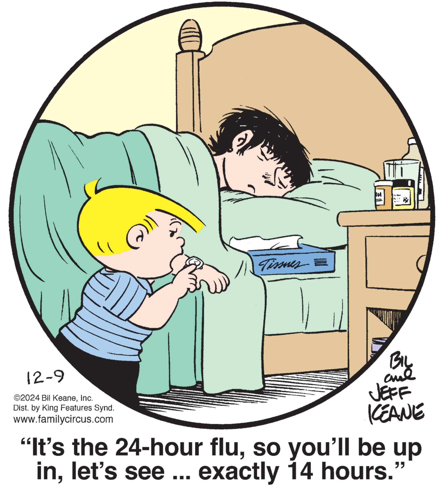 Gesture OCR: 12-9 ©2024 Bil KeaneInc. Dist. by King Features Synd. www.familycircus.com Tissues = BIL ane JEFF KCEANE "It's the 24-hour fluso you'll be up inlet's see ... exactly 14 hours." 12-9 © 2024 Bil KeaneInc. Dist . by King Features Synd . www.familycircus.com Tissues = BIL ane JEFF KCEANE " It's the 24 - hour fluso you'll be up inlet's see ... exactly 14 hours . "