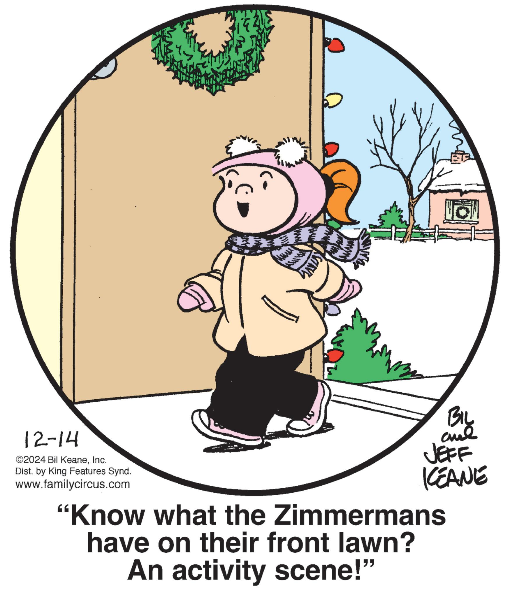 Illustration OCR: ? 12-14 ©2024 Bil KeaneInc. Dist. by King Features Synd. www.familycircus.com BIL JEFF KCEANE "Know what the Zimmermans have on their front lawn? An activity scene!" ? 12-14 © 2024 Bil KeaneInc. Dist . by King Features Synd . www.familycircus.com BIL JEFF KCEANE " Know what the Zimmermans have on their front lawn ? An activity scene ! "