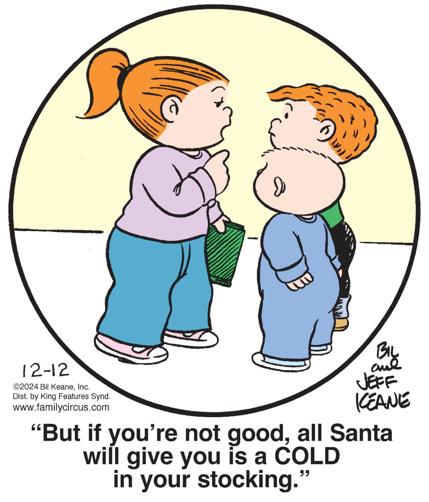 Happy OCR: 12-12 ©2024 Bil KeaneInc. Dist. by King Features Synd. www.familycircus.com JEFF KCEANE "But if you're not goodall Santa will give you is a COLD in your stocking." 12-12 © 2024 Bil KeaneInc. Dist . by King Features Synd . www.familycircus.com JEFF KCEANE " But if you're not goodall Santa will give you is a COLD in your stocking . "