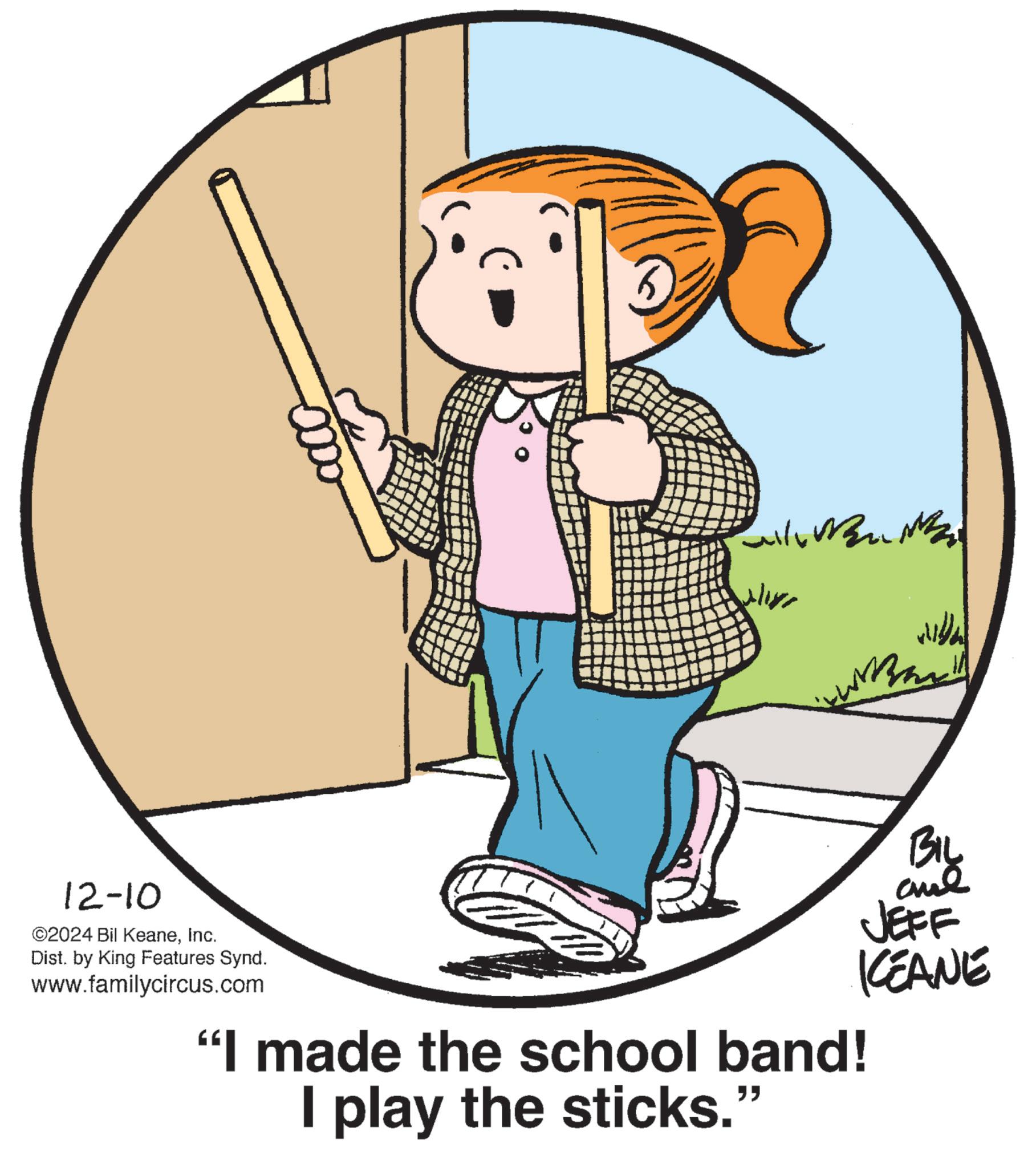 Pleased OCR: ? ? 12-10 ©2024 Bil KeaneInc. Dist. by King Features Synd. www.familycircus.com "I made the school band! I play the sticks.” " BIL JEFF KEANE ? ? 12-10 © 2024 Bil KeaneInc. Dist . by King Features Synd . www.familycircus.com " I made the school band ! I play the sticks . ” " BIL JEFF KEANE
