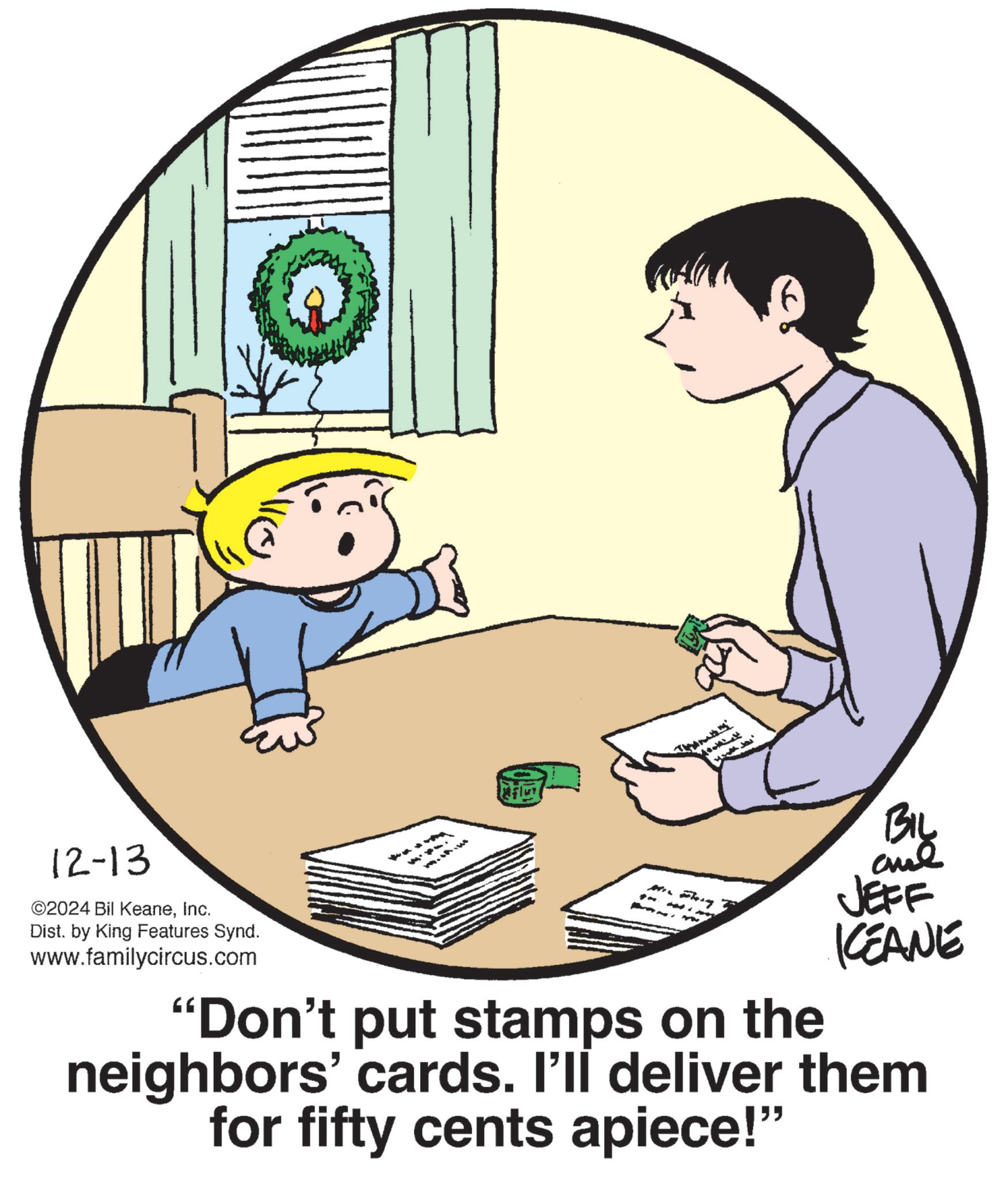 Art OCR: 12-13 ©2024 Bil KeaneInc. Dist. by King Features Synd. www.familycircus.com BIL JEFF KEANE "Don't put stamps on the neighbors' cards. I'll deliver them for fifty cents apiece!" 12-13 © 2024 Bil KeaneInc. Dist . by King Features Synd . www.familycircus.com BIL JEFF KEANE " Don't put stamps on the neighbors ' cards . I'll deliver them for fifty cents apiece ! "