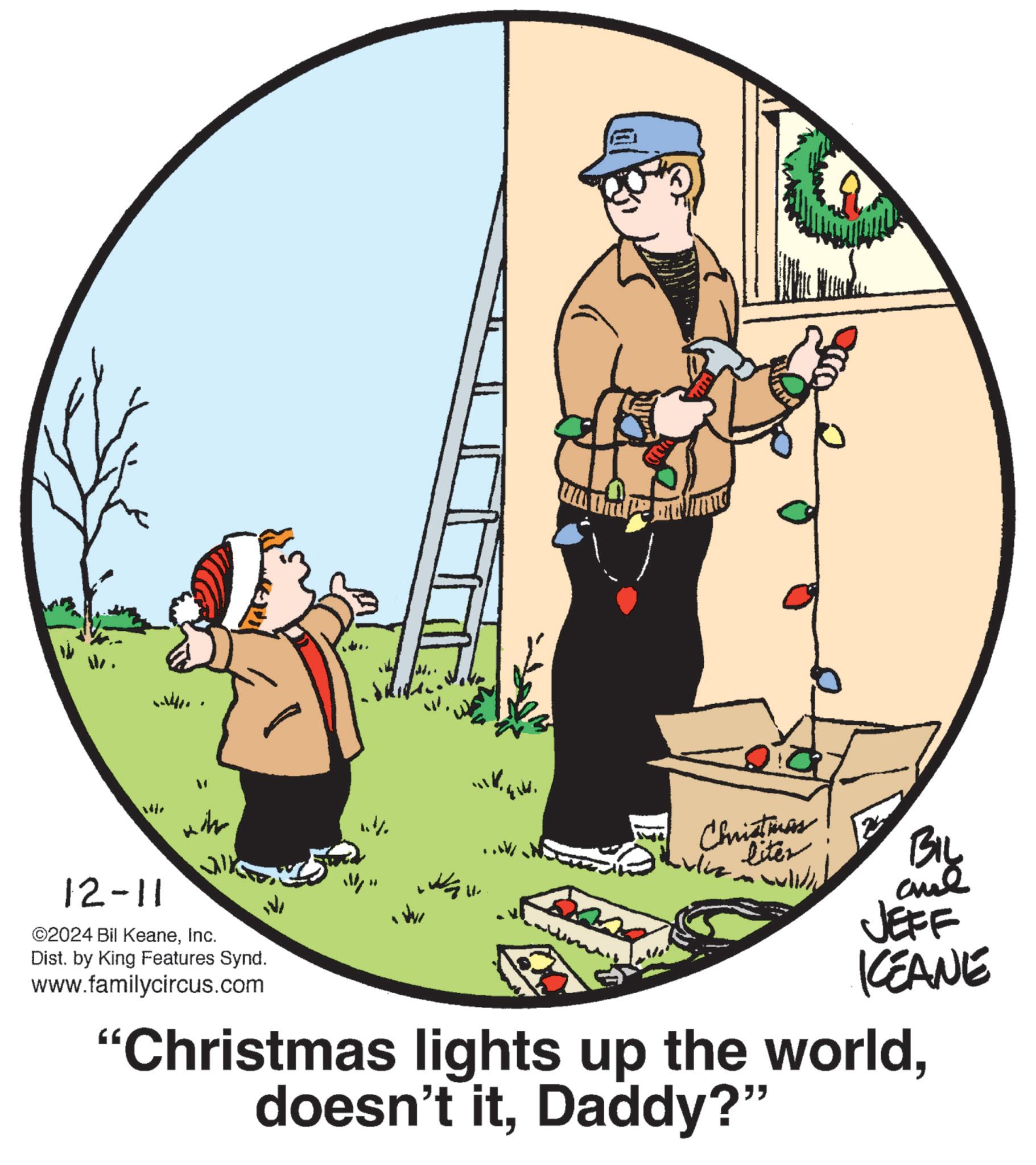 Graphics OCR: 12-11 wh ©2024 Bil KeaneInc. Dist. by King Features Synd. www.familycircus.com ???? Christmas liter BIL JEFF KCEANE "Christmas lights up the worldDaddy?" 12-11 wh © 2024 Bil KeaneInc. Dist . by King Features Synd . www.familycircus.com ???? Christmas liter BIL JEFF KCEANE " Christmas lights up the worlddoesn't itDaddy ? "