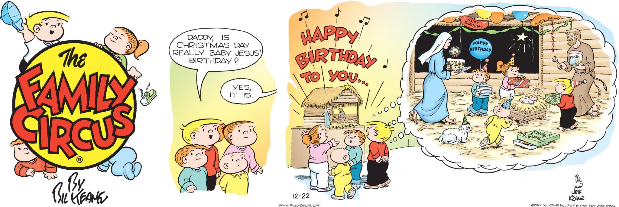 Rectangle OCR: The FAMILY DADDYIS CHRISTMAS DAY REALLY BABY JESUS' BIRTHDAY? YESIT IS. HAPPY BIRTHDAY TO YOU... RAY HAPPY BIRTHDAY HAPPY BIRTH Party game Vanilla By BIL KEANE 12-22 WWW.FAMILY CIRCUS.COM BIL and JEFF KEAME 02024 BIL KEANE INC.DIST. by KING FEATURES SYND The FAMILY DADDYIS CHRISTMAS DAY REALLY BABY JESUS ' BIRTHDAY ? YESIT IS . HAPPY BIRTHDAY TO YOU ... RAY HAPPY BIRTHDAY HAPPY BIRTH Party game Vanilla By BIL KEANE 12-22 WWW.FAMILY CIRCUS.COM BIL and JEFF KEAME 02024 BIL KEANE INC .DIST . by KING FEATURES SYND