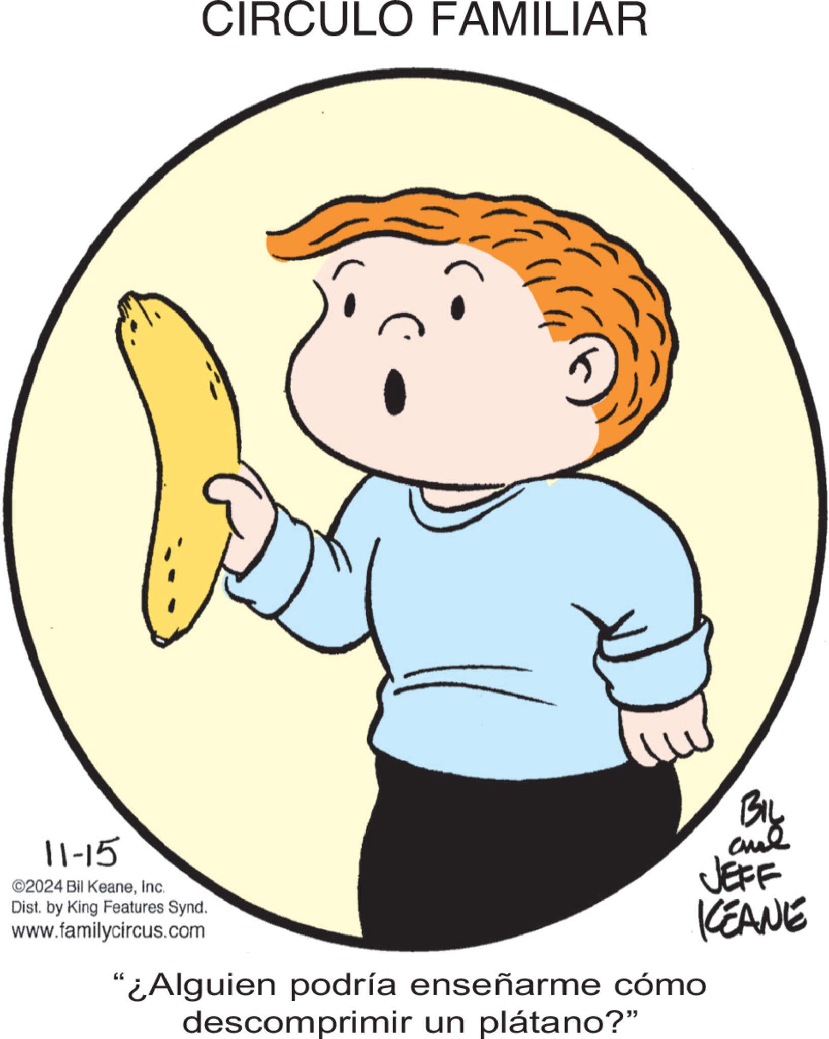 Finger OCR: 11-15 ©2024 Bil KeaneInc. Dist. by King Features Synd. www.familycircus.com CIRCULO FAMILIAR BIL JEFF KEANE "¿Alguien podría enseñarme cómo descomprimir un plátano?" 11-15 © 2024 Bil KeaneInc. Dist . by King Features Synd . www.familycircus.com CIRCULO FAMILIAR BIL JEFF KEANE " ¿ Alguien podría enseñarme cómo descomprimir un plátano ? "
