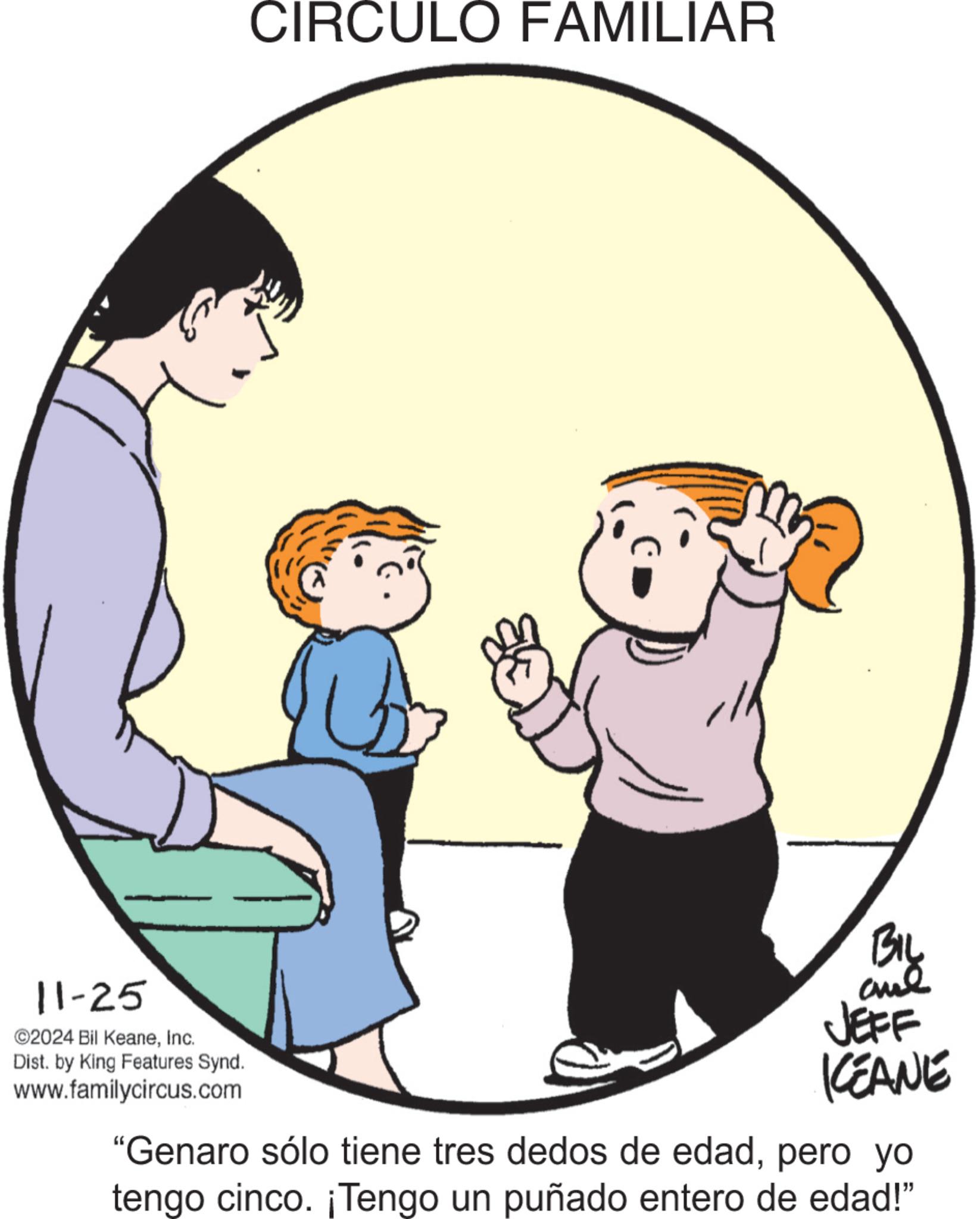 Conversation OCR: 11-25 ©2024 Bil KeaneInc. Dist. by King Features Synd. www.familycircus.com CIRCULO FAMILIAR BIL JEFF KEANE "Genaro sólo tiene tres dedos de edadpero yo tengo cinco. ¡Tengo un puñado entero de edad!” 11-25 © 2024 Bil KeaneInc. Dist . by King Features Synd . www.familycircus.com CIRCULO FAMILIAR BIL JEFF KEANE " Genaro sólo tiene tres dedos de edadpero yo tengo cinco . ¡ Tengo un puñado entero de edad ! ”