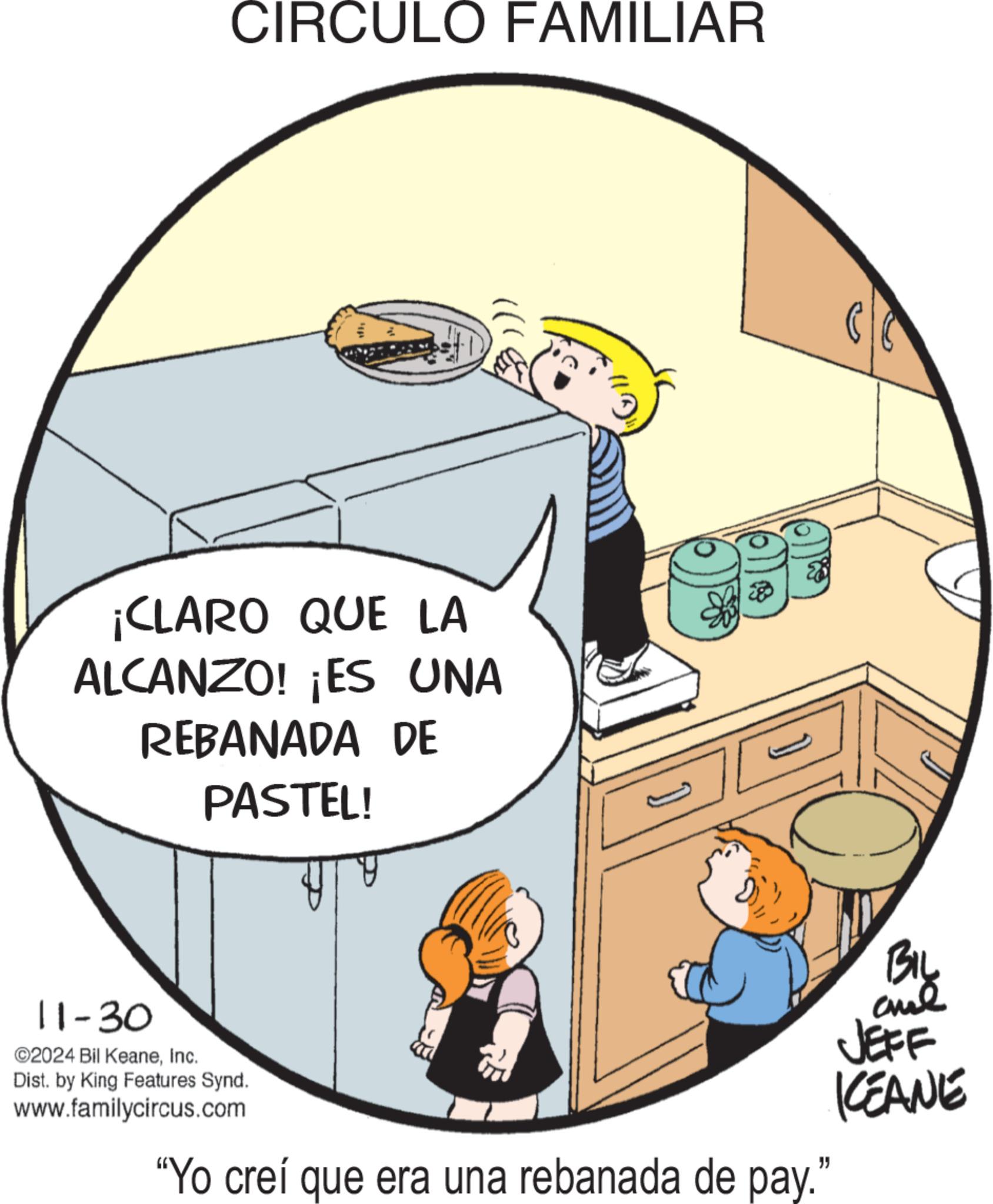 Parallel OCR: CIRCULO FAMILIAR ¡CLARO QUE LA ALCANZO! ¡ES UNA REBANADA DE PASTEL! 11-30 ©2024 Bil KeaneInc. Dist. by King Features Synd. www.familycircus.com "Yo creí que era una rebanada de pay." BIL JEFF KCEANE CIRCULO FAMILIAR ¡ CLARO QUE LA ALCANZO ! ¡ ES UNA REBANADA DE PASTEL ! 11-30 © 2024 Bil KeaneInc. Dist . by King Features Synd . www.familycircus.com " Yo creí que era una rebanada de pay . " BIL JEFF KCEANE