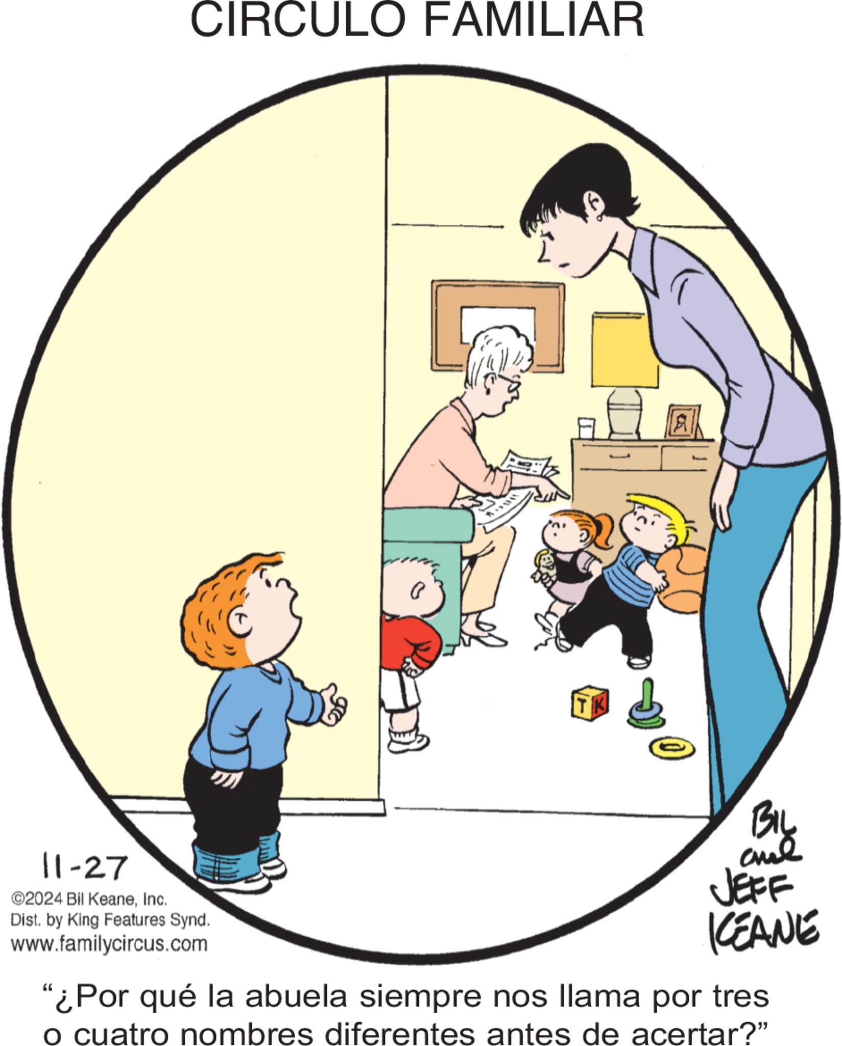 Pleased OCR: CIRCULO FAMILIAR 11-27 ©2024 Bil KeaneInc. Dist. by King Features Synd. www.familycircus.com ? TK 05 BIL JEFF KCEANE "¿Por qué la abuela siempre nos llama por tres o cuatro nombres diferentes antes de acertar?" CIRCULO FAMILIAR 11-27 © 2024 Bil KeaneInc. Dist . by King Features Synd . www.familycircus.com ? TK 05 BIL JEFF KCEANE " ¿ Por qué la abuela siempre nos llama por tres o cuatro nombres diferentes antes de acertar ? "