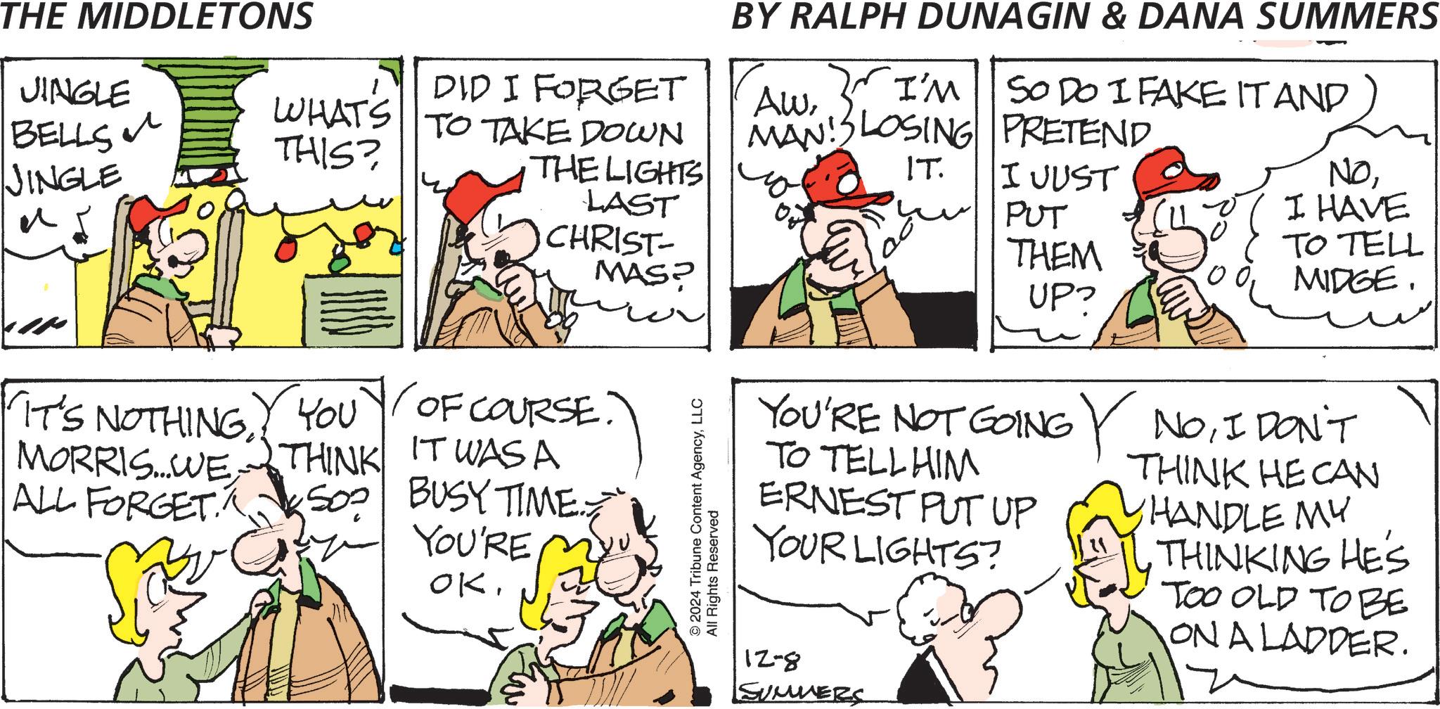 Sharing OCR: THE MIDDLETONS JINGLE BELLS JINGLE ? DID I FORGET WHATS THIS? TO TAKE DOWN THE LIGHTS LAST CHRIST- MAS? IT'S NOTHING. YOU OF COURSE. MORRIS... WWE THINK ALL FORGET IT WAS A SOP BUSY TIME YOU'RE OK$3 w © 2024 Tribune Content AgencyLLC All Rights Reserved BY RALPH DUNAGIN & DANA SUMMERS AwI'M SO DO I FAKE IT AND MAN LOSING PRETEND IT. I JUST PUT THEM NOI HAVE TO TELL MIDGE. UP YOU'RE NOT GOING NOI DON'T TO TELL HIM ERNEST PUT UP YOUR LIGHTS? THINK HE CAN HANDLE MY THINKING HES TOO OLD TO BE ON A LADDER. 12-8 SUMMERS THE MIDDLETONS JINGLE BELLS JINGLE ? DID I FORGET WHATS THIS ? TO TAKE DOWN THE LIGHTS LAST CHRIST- MAS ? IT'S NOTHING . YOU OF COURSE . MORRIS ... WWE THINK ALL FORGET IT WAS A SOP BUSY TIME YOU'RE OK$ 3 w © 2024 Tribune Content AgencyLLC All Rights Reserved BY RALPH DUNAGIN & DANA SUMMERS AwI'M SO DO I FAKE IT AND MAN LOSING PRETEND IT . I JUST PUT THEM NOI HAVE TO TELL MIDGE . UP YOU'RE NOT GOING NOI DON'T TO TELL HIM ERNEST PUT UP YOUR LIGHTS ? THINK HE CAN HANDLE MY THINKING HES TOO OLD TO BE ON A LADDER . 12-8 SUMMERS