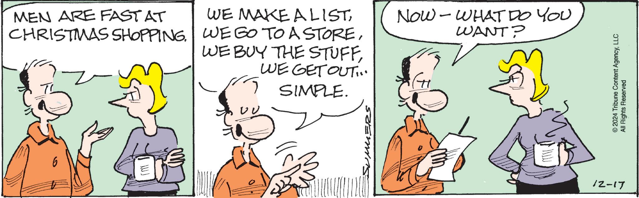 Pleased OCR: MEN ARE FASTAT CHRISTMAS SHOPPING. WE MAKE ALISTWE GET OUT:. SIMPLE. NOW - WHAT DO YOU WANT? WJ ?? SUMMERS 12-17 © 2024 Tribune Content AgencyLLC All Rights Reserved MEN ARE FASTAT CHRISTMAS SHOPPING . WE MAKE ALISTWE GO TO A STOREWE BUY THE STUFFWE GET OUT :. SIMPLE . NOW - WHAT DO YOU WANT ? WJ ?? SUMMERS 12-17 © 2024 Tribune Content AgencyLLC All Rights Reserved