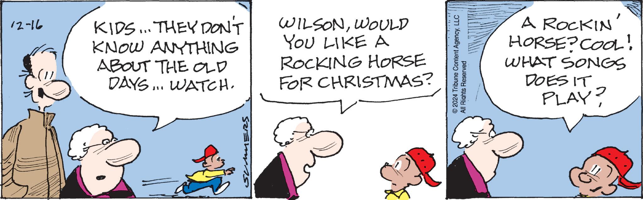 Comic book OCR: 12-16 KIDS... THEY DON'T KNOW ANYTHING ABOUT THE OLD DAYS... WATCH. WILSONWOULD YOU LIKE A ROCKING HORSE FOR CHRISTMAS? SUMMERS © 2024 Tribune Content AgencyLLC All Rights Reserved A ROCKIN' HORSE? COOL! WHAT SONGS DOES IT PLAY? 12-16 KIDS ... THEY DON'T KNOW ANYTHING ABOUT THE OLD DAYS ... WATCH . WILSONWOULD YOU LIKE A ROCKING HORSE FOR CHRISTMAS ? SUMMERS © 2024 Tribune Content AgencyLLC All Rights Reserved A ROCKIN ' HORSE ? COOL ! WHAT SONGS DOES IT PLAY ?