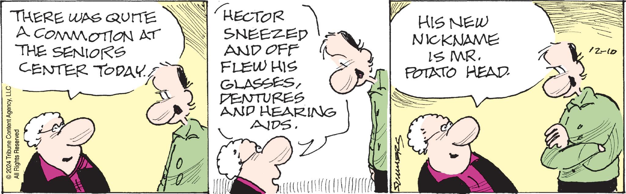 Comics OCR: THERE WAS QUITE A COMMOTION AT THE SENIORS © 2024 Tribune Content AgencyLLC All Rights Reserved CENTER TODAY. HECTOR SNEEZED AND OFF FLEW HIS GLASSESDENTURES AND HEARING AIDS. SUMMERS HIS NEW NICKNAME IS MR. POTATO HEAD. 12-10 THERE WAS QUITE A COMMOTION AT THE SENIORS © 2024 Tribune Content AgencyLLC All Rights Reserved CENTER TODAY . HECTOR SNEEZED AND OFF FLEW HIS GLASSESDENTURES AND HEARING AIDS . SUMMERS HIS NEW NICKNAME IS MR . POTATO HEAD . 12-10