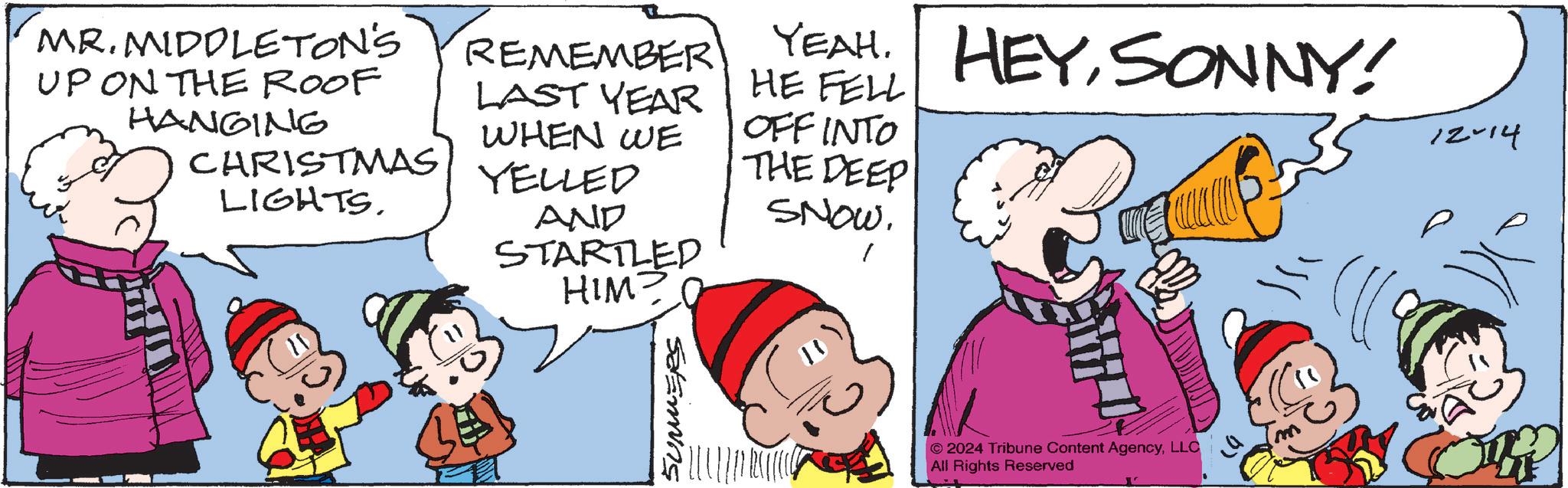 Animation OCR: MR. MIDDLETON'S UP ON THE ROOF HANGING CHRISTMAS LIGHTSREMEMBER LAST YEAR WHEN WE YELLED AND STARTLED HIM YEAH. HEYSONNY! HE FELL OFFINTO THE DEEP SNOW. SUMMERS © 2024 Tribune Content AgencyLLC All Rights Reserved 12-14 MR . MIDDLETON'S UP ON THE ROOF HANGING CHRISTMAS LIGHTSREMEMBER LAST YEAR WHEN WE YELLED AND STARTLED HIM YEAH . HEYSONNY ! HE FELL OFFINTO THE DEEP SNOW . SUMMERS © 2024 Tribune Content AgencyLLC All Rights Reserved 12-14