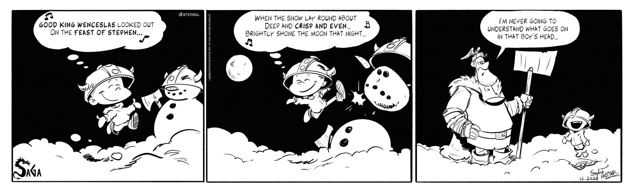 Line art OCR: GOOD KING WENCESLAS LOOKED OUT ON THE FEAST OF STEPHEN... SAGA @STEPNEAL WHEN THE SNOW LAY ROUND ABOUT DEEP AND CRISP AND EVEN... BRIGHTLY SHONE THE MOON THAT NIGHT... ? I'M NEVER GOING TO UNDERSTAND WHAT GOES ON IN THAT BOY'S HEAD... Stachel R 12.2024 GOOD KING WENCESLAS LOOKED OUT ON THE FEAST OF STEPHEN ... SAGA @STEPNEAL WHEN THE SNOW LAY ROUND ABOUT DEEP AND CRISP AND EVEN ... BRIGHTLY SHONE THE MOON THAT NIGHT ... ? I'M NEVER GOING TO UNDERSTAND WHAT GOES ON IN THAT BOY'S HEAD ... Stachel R 12.2024