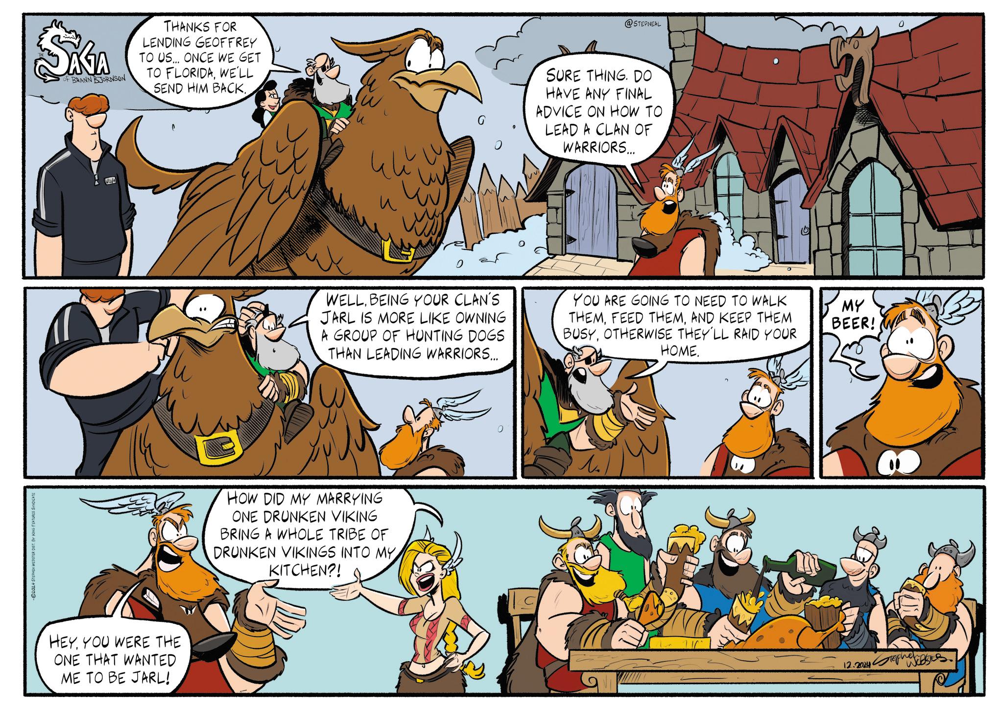 Sharing OCR: ©2024 STEPHEN WEBSTER DIST. BY KING FEATURES SYND SAGA OF BRANN BJORNSON THANKS FOR LENDING GEOFFREY TO US... ONCE WE GET TO FLORIDAWE'LL SEND HIM BACK. HEYYOU WERE THE ONE THAT WANTED ME TO BE JARL! ? @STEPNEAL SURE THING. DO HAVE ANY FINAL ADVICE ON HOW TO LEAD A CLAN OF WARRIORS... WELLBEING YOUR CLAN'S JARL IS MORE LIKE OWNING A GROUP OF HUNTING DOGS THAN LEADING WARRIORS... YOU ARE GOING TO NEED TO WALK THEMAND KEEP THEM BUSYOTHERWISE THEY'LL RAID YOUR HOME. HOW DID MY MARRYING ONE DRUNKEN VIKING BRING A WHOLE TRIBE OF DRUNKEN VIKINGS INTO MY KITCHEN?! ? MY BEER! 12.2024 Stephen © 2024 STEPHEN WEBSTER DIST . BY KING FEATURES SYND SAGA OF BRANN BJORNSON THANKS FOR LENDING GEOFFREY TO US ... ONCE WE GET TO FLORIDAWE'LL SEND HIM BACK . HEYYOU WERE THE ONE THAT WANTED ME TO BE JARL ! ? @STEPNEAL SURE THING . DO HAVE ANY FINAL ADVICE ON HOW TO LEAD A CLAN OF WARRIORS ... WELLBEING YOUR CLAN'S JARL IS MORE LIKE OWNING A GROUP OF HUNTING DOGS THAN LEADING WARRIORS ... YOU ARE GOING TO NEED TO WALK THEMFEED THEMAND KEEP THEM BUSYOTHERWISE THEY'LL RAID YOUR HOME . HOW DID MY MARRYING ONE DRUNKEN VIKING BRING A WHOLE TRIBE OF DRUNKEN VIKINGS INTO MY KITCHEN ?! ? MY BEER ! 12.2024 Stephen