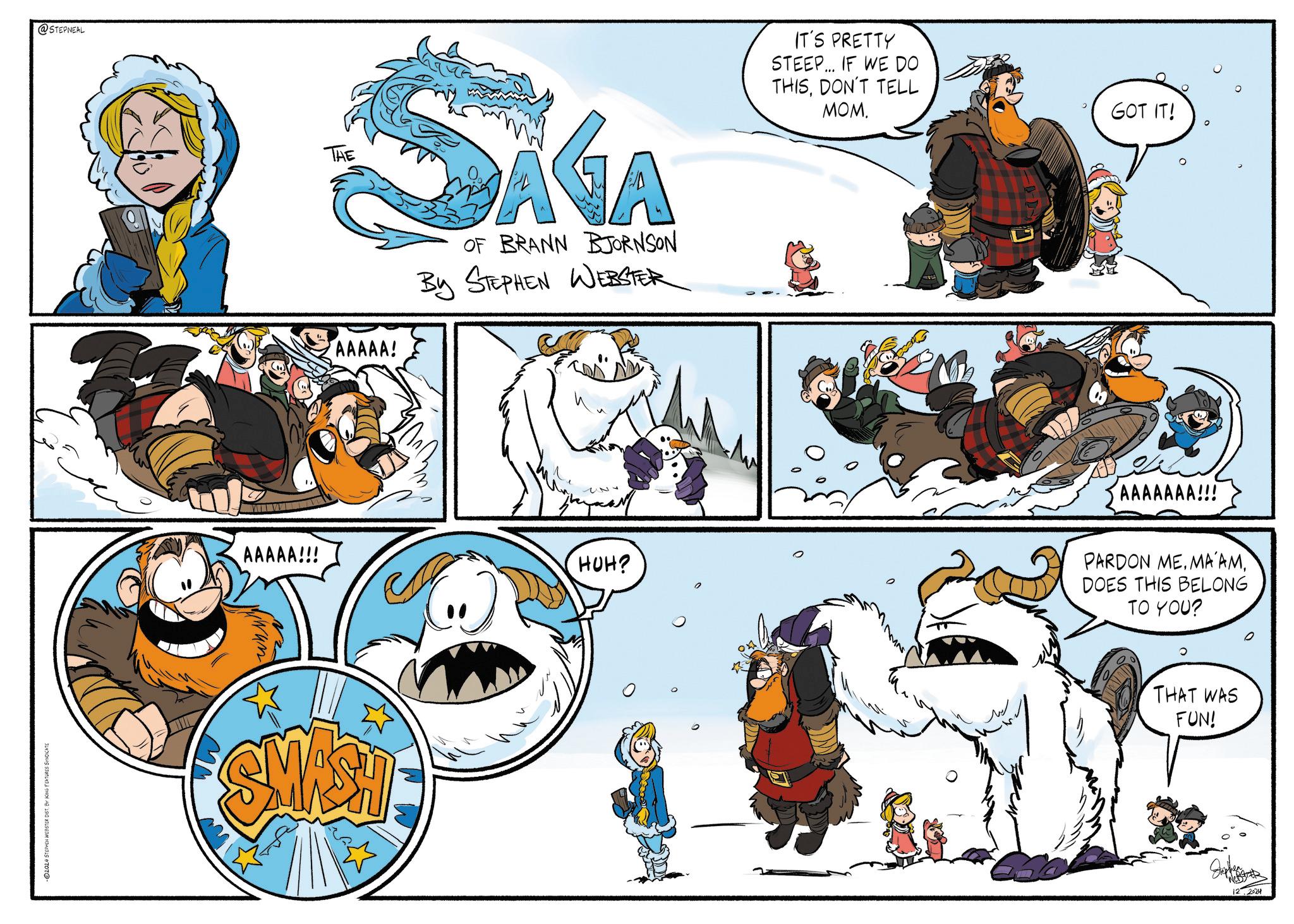 Drawing OCR: 2024 STEPHEN WEBSTER DIST. BY KING FEATURES SYNDICATE @STEPNEAL AAAAA!!! THE AAAAA! AGA OF BRANN BJORNSON By STEPHEN WEBSTER IT'S PRETTY STEEP... IF WE DO THISDON'T TELL MOM. SMASH ?? HUH? M GOT IT! AAAAAAA!!! PARDON ME. MA AMDOES THIS BELONG TO YOU? 0 THAT WAS FUN! 12.2024 2024 STEPHEN WEBSTER DIST . BY KING FEATURES SYNDICATE @STEPNEAL AAAAA !!! THE AAAAA ! AGA OF BRANN BJORNSON By STEPHEN WEBSTER IT'S PRETTY STEEP ... IF WE DO THISDON'T TELL MOM . SMASH ?? HUH ? M GOT IT ! AAAAAAA !!! PARDON ME . MA AMDOES THIS BELONG TO YOU ? 0 THAT WAS FUN ! 12.2024