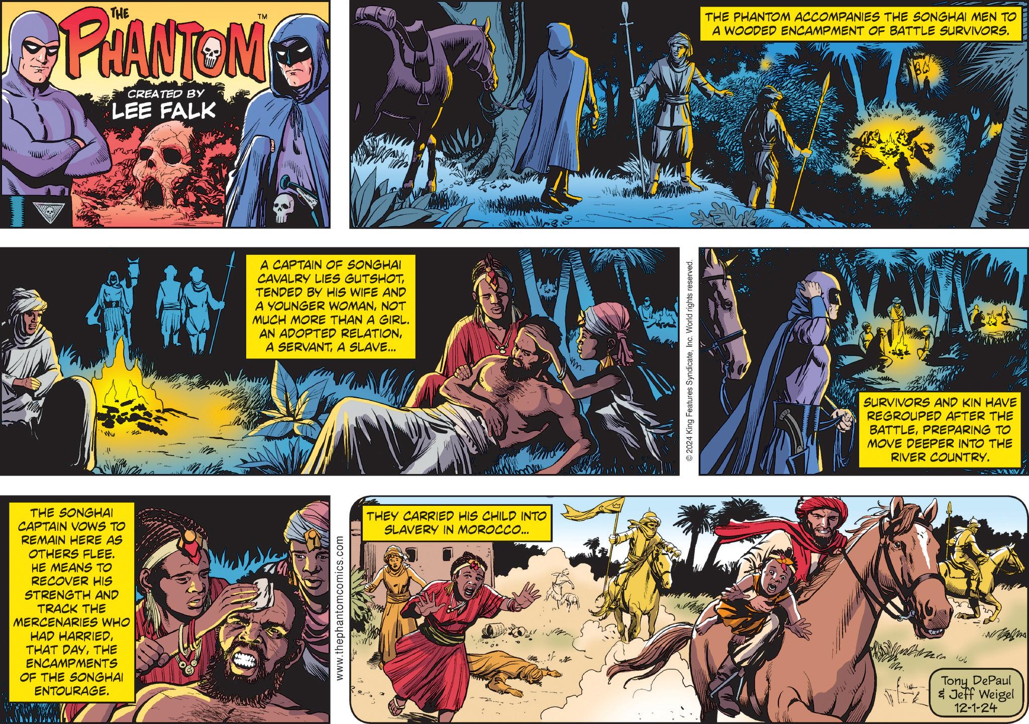 Comics OCR: TM PHANTOM CREATED BY LEE FALK THE SONGHAI CAPTAIN VOWS TO REMAIN HERE AS OTHERS FLEE. HE MEANS TO RECOVER HIS STRENGTH AND TRACK THE MERCENARIES WHO HAD HARRIEDTHE ENCAMPMENTS OF THE SONGHAI ENTOURAGE. A CAPTAIN OF SONGHAI CAVALRY LIES GUTSHOTTENDED BY HIS WIFE AND A YOUNGER WOMANNOT MUCH MORE THAN A GIRL. AN ADOPTED RELATIONA SLAVE... www.thephantomcomics.com THEY CARRIED HIS CHILD INTO SLAVERY IN MOROCCO... m © 2024 King Features SyndicateInc. World rights reserved. THE PHANTOM ACCOMPANIES THE SONGHAI MEN TO A WOODED ENCAMPMENT OF BATTLE SURVIVORS. SURVIVORS AND KIN HAVE REGROUPED AFTER THE BATTLEPREPARING TO MOVE DEEPER INTO THE RIVER COUNTRY. A 106 Tony DePaul & Jeff Weigel 12-1-24 KV TM PHANTOM CREATED BY LEE FALK THE SONGHAI CAPTAIN VOWS TO REMAIN HERE AS OTHERS FLEE . HE MEANS TO RECOVER HIS STRENGTH AND TRACK THE MERCENARIES WHO HAD HARRIEDTHAT DAYTHE ENCAMPMENTS OF THE SONGHAI ENTOURAGE . A CAPTAIN OF SONGHAI CAVALRY LIES GUTSHOTTENDED BY HIS WIFE AND A YOUNGER WOMANNOT MUCH MORE THAN A GIRL . AN ADOPTED RELATIONA SERVANTA SLAVE ... www.thephantomcomics.com THEY CARRIED HIS CHILD INTO SLAVERY IN MOROCCO ... m © 2024 King Features SyndicateInc. World rights reserved . THE PHANTOM ACCOMPANIES THE SONGHAI MEN TO A WOODED ENCAMPMENT OF BATTLE SURVIVORS . SURVIVORS AND KIN HAVE REGROUPED AFTER THE BATTLEPREPARING TO MOVE DEEPER INTO THE RIVER COUNTRY . A 106 Tony DePaul & Jeff Weigel 12-1-24 KV