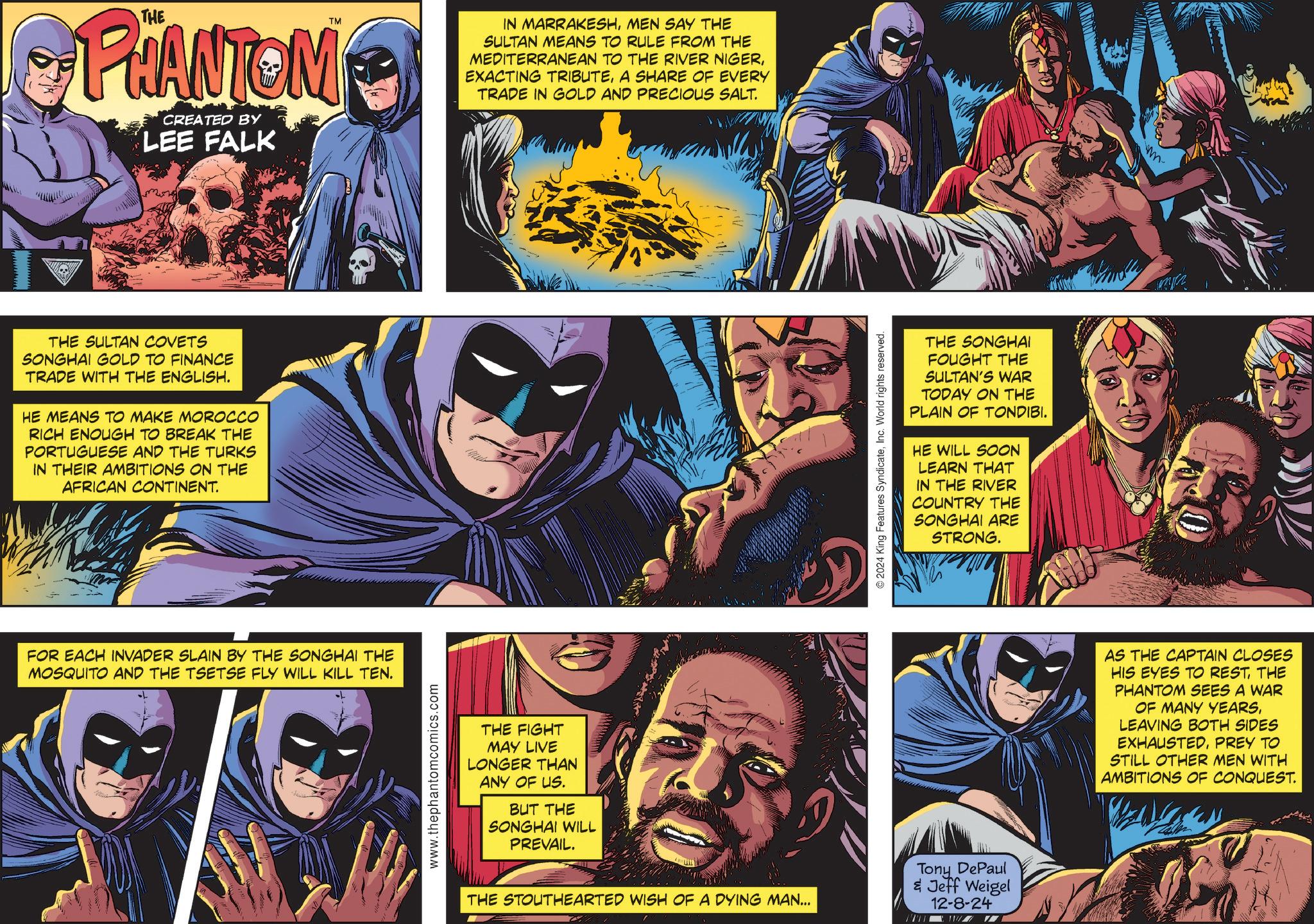 Humour OCR: TM PHANTOM CREATED BY LEE FALK THE SULTAN COVETS SONGHAI GOLD TO FINANCE TRADE WITH THE ENGLISH. HE MEANS TO MAKE MOROCCO RICH ENOUGH TO BREAK THE PORTUGUESE AND THE TURKS IN THEIR AMBITIONS ON THE AFRICAN CONTINENT. FOR EACH INVADER SLAIN BY THE SONGHAI THE MOSQUITO AND THE TSETSE FLY WILL KILL TEN. www.thephantomcomics.com IN MARRAKESHMEN SAY THE SULTAN MEANS TO RULE FROM THE MEDITERRANEAN TO THE RIVER NIGERA SHARE OF EVERY TRADE IN GOLD AND PRECIOUS SALT. THE FIGHT MAY LIVE LONGER THAN ANY OF US. BUT THE SONGHAI WILL PREVAIL. THE STOUTHEARTED WISH OF A DYING MAN... © 2024 King Features SyndicateInc. World rights reserved. THE SONGHAI FOUGHT THE SULTAN'S WAR TODAY ON THE PLAIN OF TONDIBI. HE WILL SOON LEARN THAT IN THE RIVER COUNTRY THE SONGHAI ARE STRONG. Tony DePaul & Jeff Weigel 12-8-24 w AS THE CAPTAIN CLOSES HIS EYES TO RESTTHE PHANTOM SEES A WAR OF MANY YEARSLEAVING BOTH SIDES EXHAUSTEDPREY TO STILL OTHER MEN WITH AMBITIONS OF CONQUEST. TM PHANTOM CREATED BY LEE FALK THE SULTAN COVETS SONGHAI GOLD TO FINANCE TRADE WITH THE ENGLISH . HE MEANS TO MAKE MOROCCO RICH ENOUGH TO BREAK THE PORTUGUESE AND THE TURKS IN THEIR AMBITIONS ON THE AFRICAN CONTINENT . FOR EACH INVADER SLAIN BY THE SONGHAI THE MOSQUITO AND THE TSETSE FLY WILL KILL TEN . www.thephantomcomics.com IN MARRAKESHMEN SAY THE SULTAN MEANS TO RULE FROM THE MEDITERRANEAN TO THE RIVER NIGEREXACTING TRIBUTEA SHARE OF EVERY TRADE IN GOLD AND PRECIOUS SALT . THE FIGHT MAY LIVE LONGER THAN ANY OF US . BUT THE SONGHAI WILL PREVAIL . THE STOUTHEARTED WISH OF A DYING MAN ... © 2024 King Features SyndicateInc. World rights reserved . THE SONGHAI FOUGHT THE SULTAN'S WAR TODAY ON THE PLAIN OF TONDIBI . HE WILL SOON LEARN THAT IN THE RIVER COUNTRY THE SONGHAI ARE STRONG . Tony DePaul & Jeff Weigel 12-8-24 w AS THE CAPTAIN CLOSES HIS EYES TO RESTTHE PHANTOM SEES A WAR OF MANY YEARSLEAVING BOTH SIDES EXHAUSTEDPREY TO STILL OTHER MEN WITH AMBITIONS OF CONQUEST .